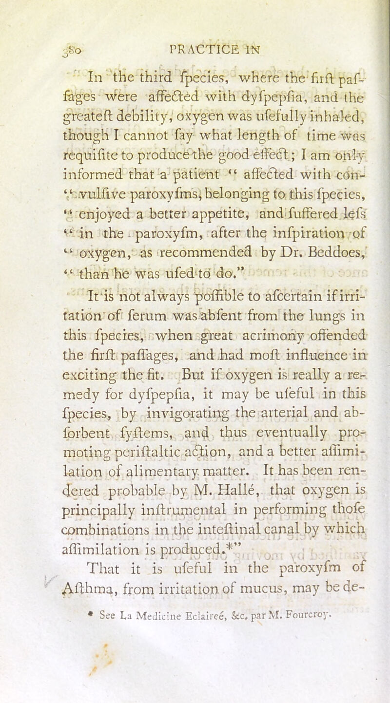 In the third fpecies, where the firft paf- fages Were affedled with dyfpepfia, and the greateft debility, oxygen was ufefully inhaled, though I cannot fay what length of time was requifiteto produce the good effedt; I am only informed that a patient “ affected with cdn- “ vulfive paroxyfms, belonging to this fpecies, ‘ ‘ enjoyed a better appetite, and fuffered lefs “ in the - paroxyfm, after the infpiration of “ oxygen, as recommended by Dr. Beddoes, “ than he was ufed to do.” It is not always poffible to afcertain if irri- tation'of ferum was abfent from the lungs in this fpecies, when great acrimony offended the firif pafiages, and .had mod: influence in exciting the fit. But if oxygen is really a re- medy for dyfpepfia, it may be ufeful in this fpecies, by invigorating the arterial and ab- forbent fyflems, and thus eventually pro- moting periftaltic adtion, and a better ailimi- lation of alimentary matter. It has been ren- dered probable by M. Halle, that oxygen is principally inftrumental in performing thofe combinations in the inteflinal canal by which aflimilation is produced.*” That it is ufeful in the paroxyfm of Aflhma, from irritation of mucus, may bede- • See La Medicine Eclairee, See, par M. Fourcroy.