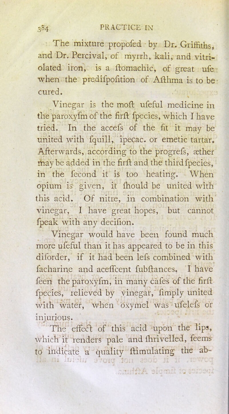 The mixture propofed by Dr. Griffiths, and Dr. Percival, of myrrh, kali, and vitri- olated iron, is a ftomachic, of great ufe when the predifpofition of Afthma is to be cured. Vinegar is the moft ufeful medicine in the paroxyfm of the firft fpecies, which I have tried. In the accefs of the fit it may be united with fquill, ipecac, or emetic tartar. Afterwards, according to the progrefs, aether maybe added in the firft and the third fpecies, in the fecond it is too heating. When opium D given, it fhould be united with this acid. Of nitre, in combination with vinegar, I have great hopes, but cannot fpeak with any decifion. Vinegar would have been found much more ufeful than it has appeared to be in this diforder, if it had been lefs combined with facharine and aceffcent fubftances. I have feen the paroxyfm, in many cafes of the firft fpecies, relieved by vinegar, fimply united with water, when oxymel was ufelefs or injurious. Tile effecft of this acid upon the lips, which it renders pale and fhriveiled, feems to indicate a quality ftimulating the ab-