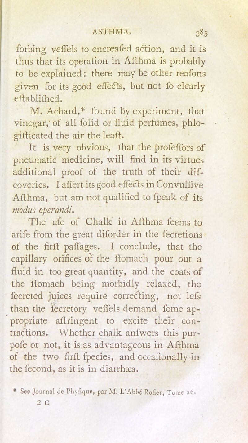 forbing vefTels to encreafed aft ion, and it is thus that its operation in Aflhma is probably to be explained: there may be other reafons given for its good effects, but not fo clearly effablilhed. M. Achard,* found by experiment, that vinegar,' of all folid or fluid perfumes, phlo- giflicated the air the leafl. It is very obvious, that the profeflors of pneumatic medicine, will find in its virtues additional proof of the truth of their dis- coveries. I affert its good effefts in Convulfive Aflhma, but am not qualified to fpeak of its modus operand!. The ufe of Chalk in Aflhma feems to arife from the great diforder in the fecretions of the firfl paffages. I conclude, that the capillary orifices of the flomach pour out a fluid in too great quantity, and the coats of the flomach being morbidly relaxed, the fecreted juices require correcting, not lefs than the fecretory veffels demand fome ap- propriate aflringent to excite their con- tractions. Whether chalk anfwers this pur- pofe or not, it is as advantageous in Aflhma of the two firfl fpecies, and occalionally in the fecond, as it is in diarrhoea. * See Journal dc Phyfique, par M. L’Abbe Roller, Tome 26.