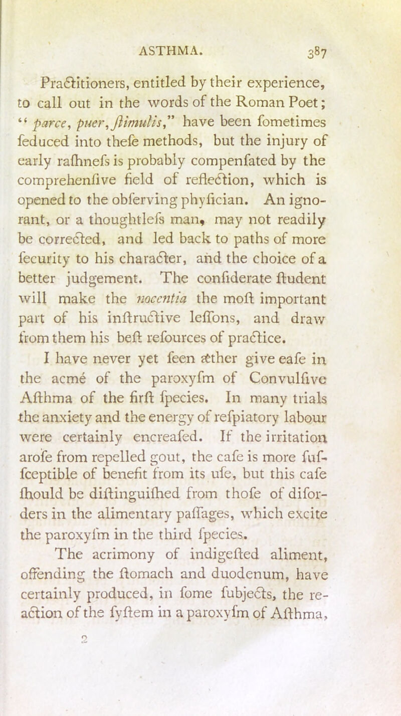 Practitioners, entitled by their experience, to call out in the words of the Roman Poet; “ parce, puer,Jiimulis ,” have been fometimes feduced into thefe methods, but the injury of early rafhnefs is probably compenfated by the comprehendve field of reflection, which is opened to the obferving phyflcian. An igno- rant, or a thoughtlefs man, may not readily be corrected, and led back to paths of more fecurity to his character, and the choice of a better judgement. The confiderate ftudent will make the noccntia the mot important part of his inftructive leflons, and draw from them his beft refources of practice. I have never yet feen rtther give eafe in the acme of the paroxyfm of Convulfive Afthma of the firft fpecies. In many trials the anxiety and the energy of refpiatory labour were certainly encreafed. If the irritation arofe from repelled gout, the cafe is more fuf- fceptible of benefit from its ufe, but this cafe fhould be diflinguifhed from thofe of difor- ders in the alimentary paflages, which excite the paroxyfm in the third fpecies. The acrimony of indigefled aliment, offending the ftomach and duodenum, have certainly produced, in fome fubjects, the re- action of the fyftem iii a paroxyfm of Afthma,