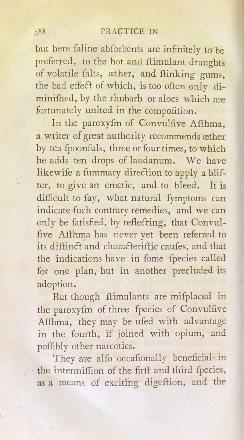 but here faline abforbents are infinitely to be preferred, to the hot and ftimulant draughts of volatile falts, sether, and ftinking gums, the bad effedf of which, is too often only di- minifhed, by the rhubarb or aloes which are fortunately united in the compofition. In the paroxyfm of Convulfive Afthma, a writer of great authority recommends aether by tea fpoonfuls, three or four times, to which he adds ten drops of laudanum. We have likewife a fummary diredlion to apply a blis- ter, to give an emetic, and to bleed. It is difficult to fay, what natural fymptoms can indicate fuch contrary remedies, and we can only be fatisfied, by refle£ting, that Convul- five Allhma has never yet been referred to its diftindl and charadleriftic caufes, and that the indications have in fome fpecies called for one plan, but in another precluded its adoption. But though ftimulants are mifplaced in the paroxyfm of three fpecies of Convulfive Afthma, they may be ufed with advantage in the fourth, if joined with opium, and poftibly other narcotics. They are alfo occaftonally beneficial in the intermiftion of the firfi: and third fpecies, as a means of exciting digeftion, and the