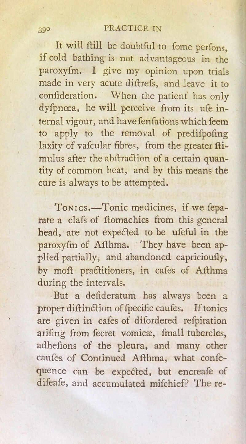 39° It will Hill be doubtful to fome perfons, if cold bathing is not advantageous in the paroxyfm. I give my opinion upon trials made in very acute diftrefs, and leave it to confideration. When the patient has only dyfpnoea, he will perceive from its ufe in- ternal vigour, and have fenfations which feem to apply to the removal of predifpofmg laxity of vafcular fibres, from the greater fti- mulus after the abflradlion of a certain quan- tity of common heat, and by this means the cure is always to be attempted. Tonics.—Tonic medicines, if we fepa- rate a clafs of ftomachics from this general head, are not expended to be ufeful in the paroxyfm of Aflhma. They have been ap- plied partially, and abandoned capricioufly, by mold pradfitioners, in cafes of Aflhma during the intervals. But a defideratum has always been a proper diflindtion of fpecific caufes. If tonics are given in cafes of difordered refpiration arifing from fecret vomicae, fmall tubercles, adhefions of the pleura, and many other caufes. of Continued Aflhma, what confe- quence can be expedted, but encreafe of difeafe, and accumulated mifchief? The re-