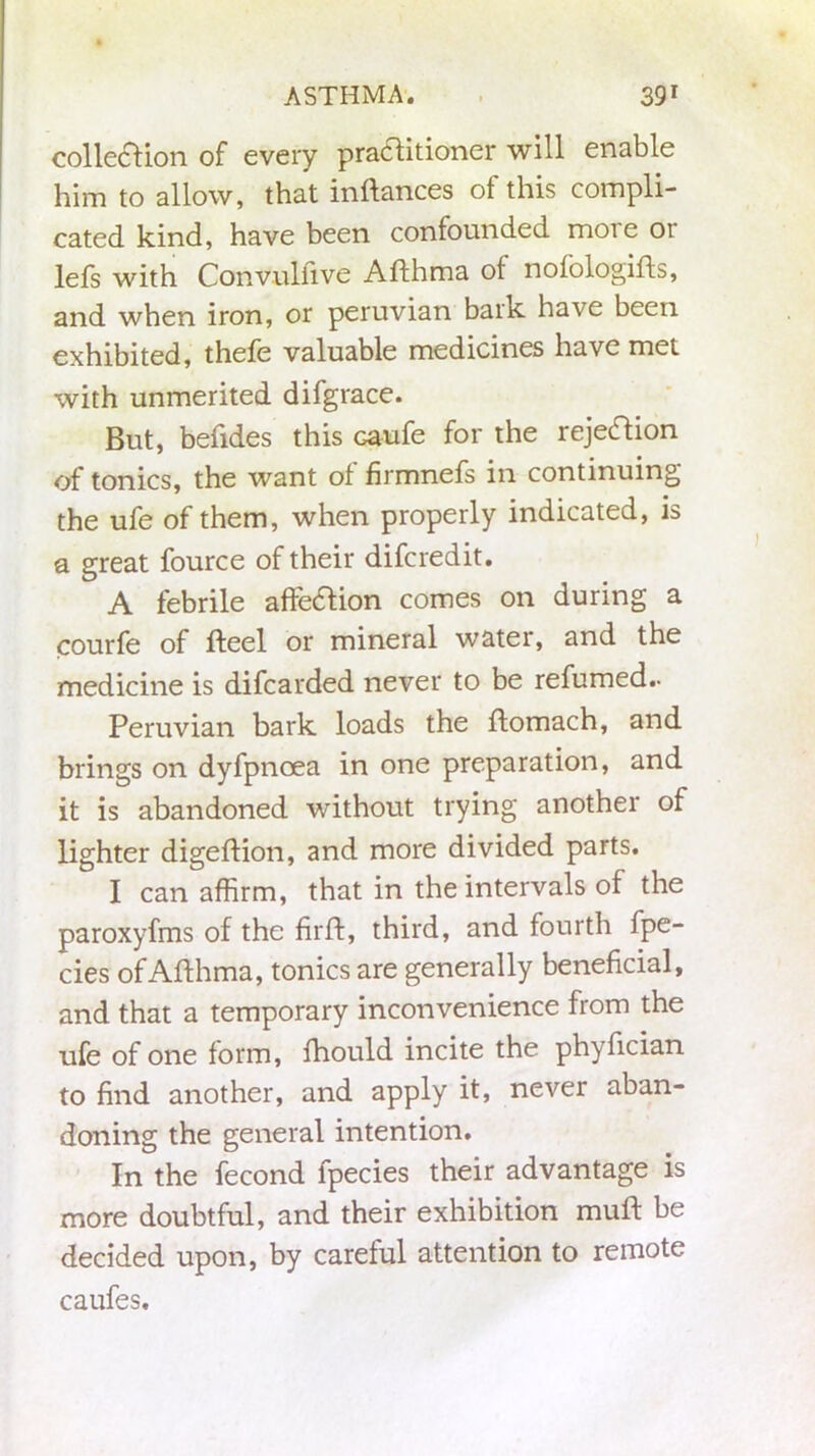 collection of every practitioner will enable him to allow, that inftances of this compli- cated kind, have been confounded moie 01 lefs with Convulfive Afthma of nofologifts, and when iron, or peruvian bark have been exhibited, thefe valuable medicines have met with unmerited difgrace. But, betides this ca-ufe for the rejection of tonics, the want of firmnefs in continuing the ufe of them, when properly indicated, is a great fource of their difcredit. A febrile afteftion comes on during a courfe of fteel or mineral water, and the medicine is difcarded never to be refumed.. Peruvian bark loads the flomach, and brings on dyfpnoea in one preparation, and it is abandoned without trying another of lighter digeflion, and more divided parts. I can affirm, that in the intervals of the paroxyfms of the fir Id, third, and fourth fpe- cies of Afthma, tonics are generally beneficial, and that a temporary inconvenience from the ufe of one form, fhould incite the phyfician to find another, and apply it, never aban- doning the general intention. In the fecond fpecies their advantage is more doubtful, and their exhibition muft be decided upon, by careful attention to remote caufes.