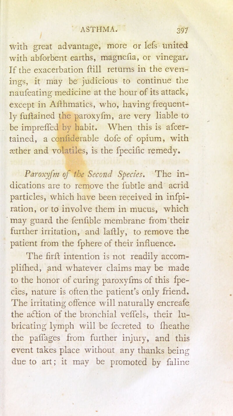 I with great advantage, more or lefs united with abforbent earths, magnefla, or vinegar. If the exacerbation hill returns in the even- ings, it may be judicious to continue the naufeating medicine at the hour of its attack, except in Affhmatics, who, having frequent- ly fuftained the paroxyfm, are very liable to be imprefled by habit. When this is afcer- tained, a confiderable dofe of opium, with sether and volatiles, is the fpecific remedy. Paroxyfm of the Second Species. The in- dications are to remove the fubtle and acrid particles, which have been received in infpi- ration, or to involve them in mucus, which may guard the fenfible membrane from their further irritation, and laftly, to remove the patient from the fphere of their influence. The firft intention is not readily accom- plifhed, and whatever claims may be made to the honor of curing paroxyfms of this fpe- cies, nature is often the patient’s only friend. The irritating offence will naturally encreafe the aclion of the bronchial vefiels, their lu- bricating lymph will be fecreted to fheathe the pafiages from further injury, and this event takes place without any thanks being due to art; it may be promoted by faline