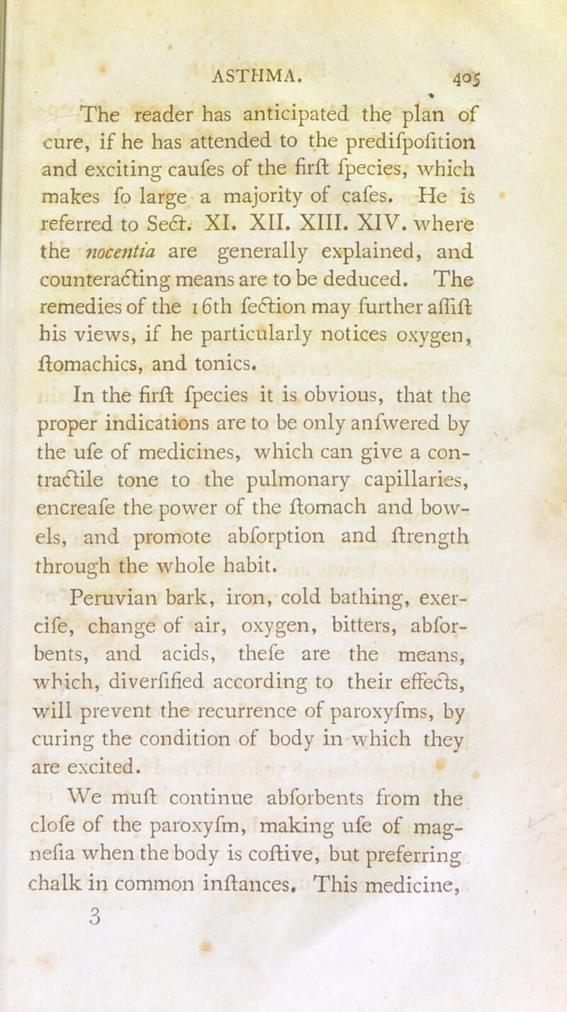 The reader has anticipated the plan of cure, if he has attended to the predifpofition and exciting caufes of the firft fpecies, which makes fo large a majority of cafes. He is referred to Sect. XI. XII. XIII. XIV. where the noce?itia are generally explained, and counteracting means are to be deduced. The remedies of the 16th fection may further afliffc his views, if he particularly notices oxygen, ftomachics, and tonics. In the firft fpecies it is obvious, that the proper indications are to be only anfvvered by the ufe of medicines, which can give a con- tractile tone to the pulmonary capillaries, encreafe the power of the ftomach and bow- els, and promote abforption and ftrength through the whole habit. Peruvian bark, iron, cold bathing, exer- cife, change of air, oxygen, bitters, abfor- bents, and acids, thefe are the means, which, diverfified according to their effects, will prevent the recurrence of paroxyfms, by curing the condition of body in which they are excited. We muft continue abforbents from the clofe of the paroxyfm, making ufe of mag- nefia when the body is coftive, but preferring chalk in common inftances. This medicine,