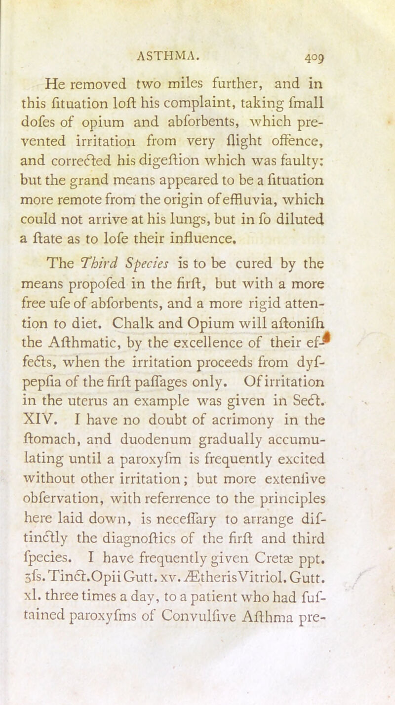 He removed two miles farther, and in this fituation loft his complaint, taking fmall dofes of opium and abforbents, which pre- vented irritation from very flight offence, and corrected his digeftion which was faulty: but the grand means appeared to be a fituation more remote from the origin of effluvia, which could not arrive at his lungs, but in fo diluted a ftate as to lofe their influence. The Third Species is to be cured by the means propofed in the firft, but with a more free ufe of abforbents, and a more rigid atten- tion to diet. Chalk and Opium will aftonifh the Afthmatic, by the excellence of their ef-^ fedls, when the irritation proceeds from dyf- pepfla of the firft paffages only. Of irritation in the uterus an example was given in Sect. XIV. I have no doubt of acrimony in the ftomach, and duodenum gradually accumu- lating until a paroxyfm is frequently excited without other irritation; but more extenlive obfervation, with referrence to the principles here laid down, is neceffary to arrange dif- tindtly the diagnoftics of the firft and third fpecies. I have frequently given Cretan ppt. 3fs. Tindt.Opii Gutt. xv. .dStherisVitriol. Gutt. xl. three times a day, to a patient who had fuf- tained paroxyfms of Convulfive Afthma pre-