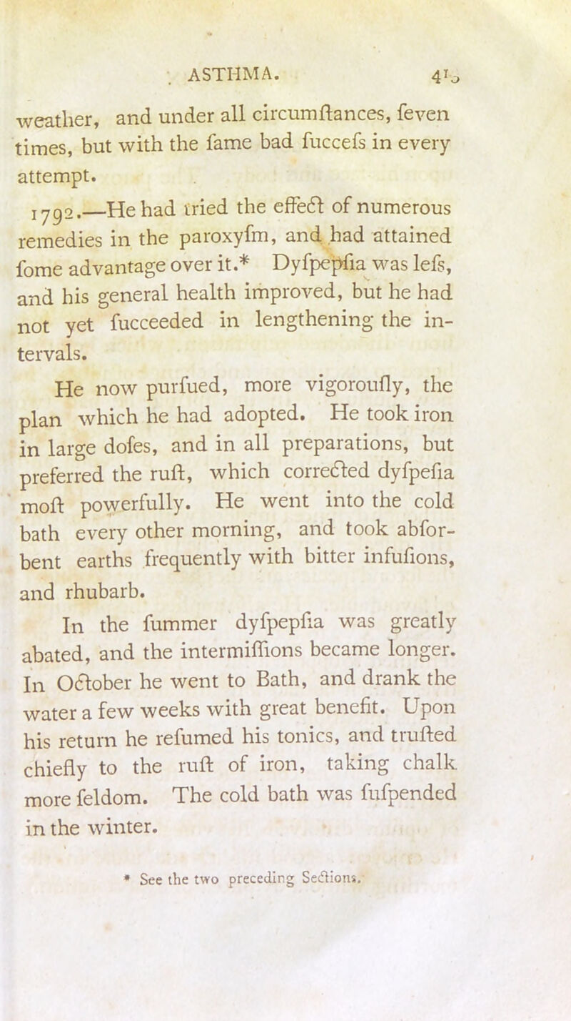 weather, and under all circumftances, feven times, but with the fame bad fuccefs in every attempt. iygo. He had tried the effecft of numerous remedies in the paroxyfm, and had attained fome advantage over it.* Dyfpepfia was lefs, and his general health improved, but he had not yet fucceeded in lengthening the in- tervals. He now purfued, more vigoroufly, the plan which he had adopted. He took iron in large dofes, and in all preparations, but preferred the ruft, which corrected dyfpefia moft powerfully. He went into the cold bath every other morning, and took abfor- bent earths frequently with bitter infufions, and rhubarb. In the fummer dyfpepfia was greatly abated, and the intermilhons became longer. In Odlober he went to Bath, and drank the water a few weeks with great benefit. Upon his return he refumed his tonics, and trufted chiefly to the ruft of iron, taking chalk more feldom. The cold bath was fufpended in the winter. * See the two preceding Se&ions.