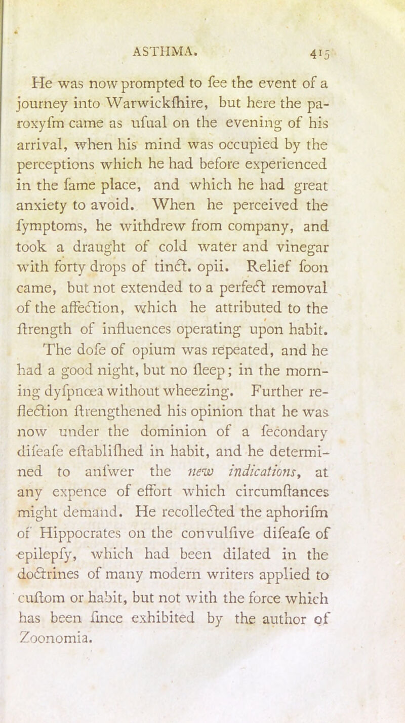 He was now prompted to fee the event of a journey into Warwickfhire, but here the pa- roxyfm came as ufual on the evening of his arrival, when his mind was occupied by the perceptions which he had before experienced in the fame place, and which he had great anxiety to avoid. When he perceived the fymptoms, he withdrew from company, and took a draught of cold water and vinegar with forty drops of tinct. opii. Relief foon came, but not extended to a perfeCt removal of the affeCtion, which he attributed to the ftrength of influences operating upon habit. The dofe of opium was repeated, and he had a good night, but no fleep; in the morn- ing dyfpnoea without wheezing. Further re- flection flrengthened his opinion that he was now under the dominion of a fecondary difeafe eftablifhed in habit, and he determi- ned to anfwer the new indications, at any expence of effort which circumflances might demand. He recollected the aphorifm or Hippocrates on the convulfive difeafe of epilepfy, which had been dilated in the doCtrines of many modern writers applied to ' cuflom or habit, but not with the force which has been flnce exhibited by the author of Zoonomia.