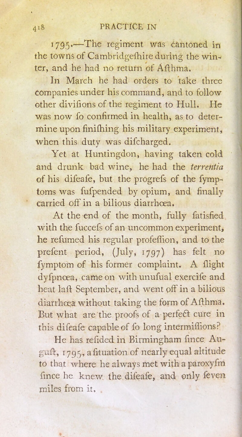 418 1735.—The regiment was cantoned in the towns of Cambridgefhire during the win-< ter, and he had no return of Afthma. In March he had orders to take three companies under his command, and to follow other divifions of the regiment to Hull. He was now fo confirmed in health, as to deter- mine upon finifhing his military experiment, when this duty was difcharged. Yet at Huntingdon, having taken cold and drunk bad wine, he had the terrentia of his difeafe, but the progrefs of the fymp- toms was fufpended by opium, and finally carried off in a bilious diarrhoea. At the end of the month, fully fatisfied with the fuccefs of an uncommon experiment, he refumed his regular profeffion, and to the prefent period, (July, 1797) has felt no fymptom of his former complaint. A flight dyfpnoea, came on withunufual exercife and heat laft September, and went off in a bilious diarrhoea without taking the form of Aflhma. But what are the proofs of a perfedt cure in this difeafe capable of fo long intermiffions? He has redded in Birmingham fmce Au- guft, 1795., actuation of nearly equal altitude to that where he always met with a paroxyfm fmce he knew the difeafe, and. only feven miles from it. .