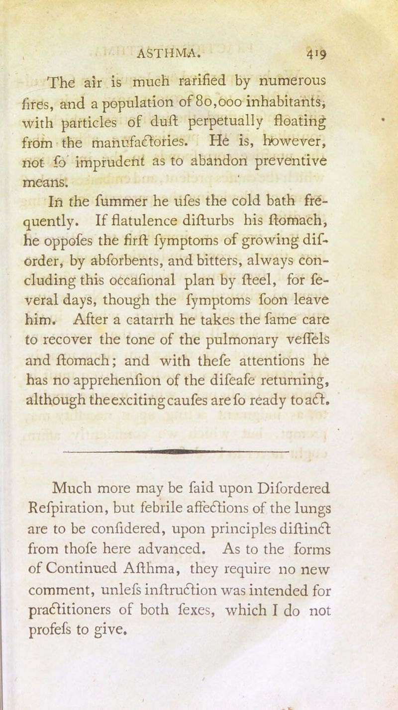 The air is much rarified by numerous fires, and a population of 80,000 inhabitants, with particles of duft perpetually floating from the manufactories. He is, however, not fo imprudent as to abandon preventive means. In the fummer he ufes the cold bath fre- quently. If flatulence difturbs his ftomach, he oppofes the firfl: fymptoms of growing dis- order, by abforbents, and bitters, always con- cluding this occafional plan by fteel, for fe- veral days, though the fymptoms foon leave him. After a catarrh he takes the fame care to recover the tone of the pulmonary veflels and ftomach; and with thefe attentions he has no apprehenflon of the difeafe returning, although the exciting caufes arefo ready toaCt. Much more may be faid upon Difordered Refpiration, but febrile affeCtions of the lungs are to be confidered, upon principles diftinCt from thofe here advanced. As to the forms of Continued Afthma, they require no new comment, unlefs inftruCtion was intended for practitioners of both fexes, which I do not profefs to give.