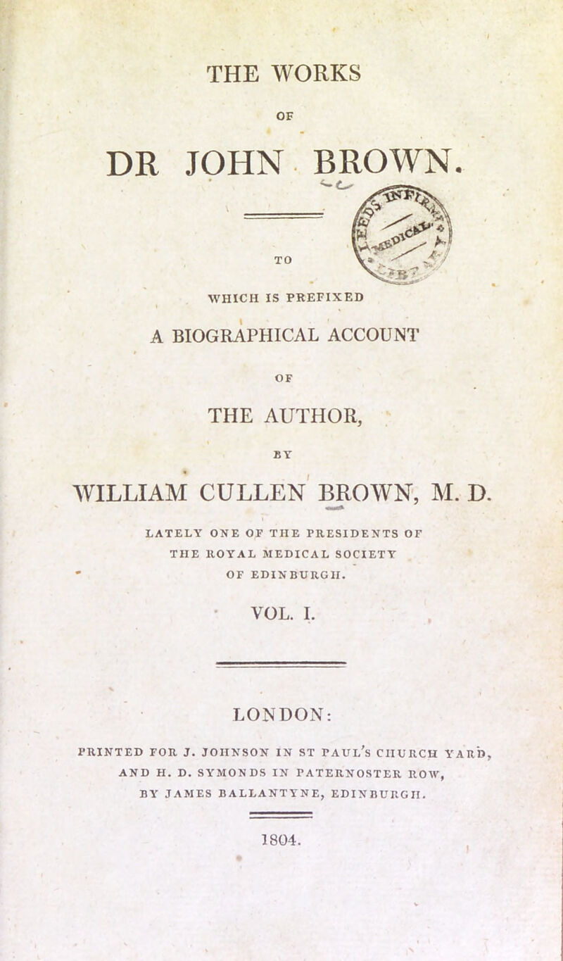 THE WORKS OF DR JOHN BROWN. TO WHICH IS PREFIXED A BIOGRAPHICAL ACCOUNT OF THE AUTHOR, « BY WILLIAM CULLEN BROWN, M, D LATELY ONE OF TIIE PRESIDENTS OF THE ROYAL MEDICAL SOCIETY * OF EDINBURGH. VOL. I. LONDON: PRINTED FOR J. JOHNSON IN ST PAUL’S CHURCH YARD AND H. D. SYMONDS IN PATERNOSTER ROW, BY JAMES BALLANTYNE, EDINBURGH. 1804. I