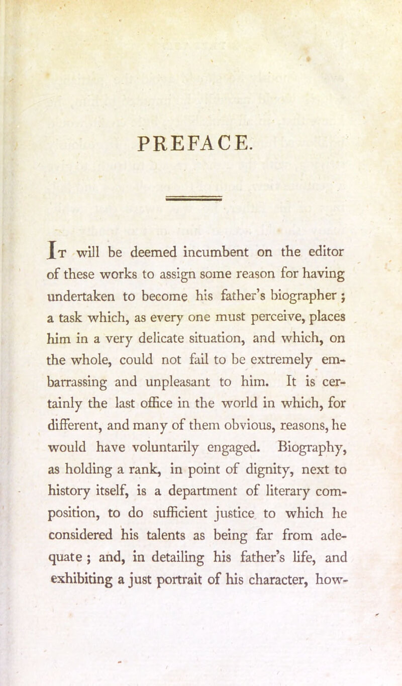 PREFACE. Jt will be deemed incumbent on the editor of these works to assign some reason for having undertaken to become his father’s biographer ; a task which, as every one must perceive, places him in a very delicate situation, and which, on the whole, could not fail to be extremely em- barrassing and unpleasant to him. It is cer- tainly the last office in the world in which, for different, and many of them obvious, reasons, he would have voluntarily engaged. Biography, as holding a rank, in point of dignity, next to history itself, is a department of literary com- position, to do sufficient justice to which he considered his talents as being far from ade- quate ; and, in detailing his father’s life, and exhibiting a just portrait of his character, how-