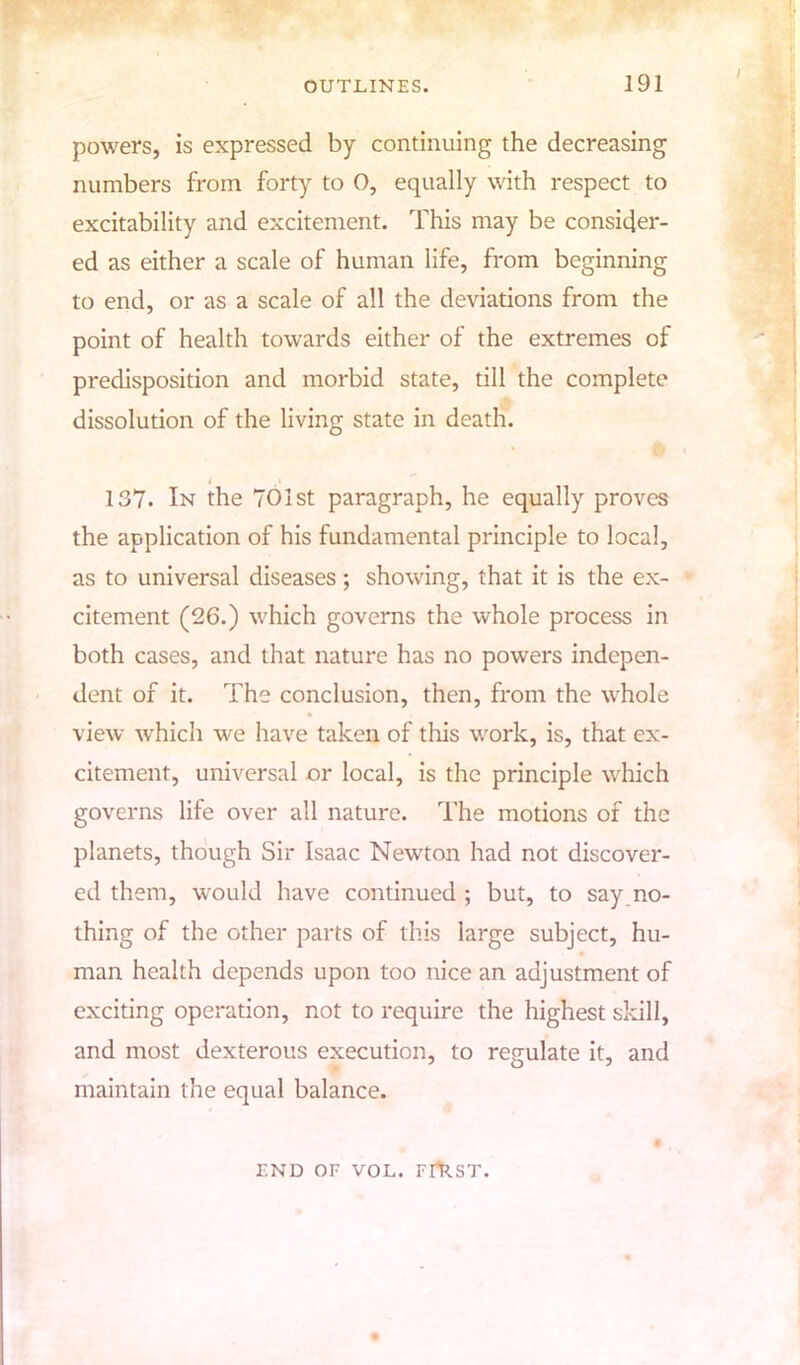 powers, is expressed by continuing the decreasing numbers from forty to 0, equally with respect to excitability and excitement. This may be consider- ed as either a scale of human life, from beginning to end, or as a scale of all the deviations from the point of health towards either of the extremes of predisposition and morbid state, till the complete dissolution of the living state in death. i . * 137. In the 701st paragraph, he equally proves the application of his fundamental principle to local, as to universal diseases; showing, that it is the ex- citement (26.) which governs the whole process in both cases, and that nature has no powers indepen- dent of it. The conclusion, then, from the whole view which we have taken of this work, is, that ex- citement, universal or local, is the principle which governs life over all nature. The motions of the planets, though Sir Isaac Newton had not discover- ed them, would have continued ; but, to say no- thing of the other parts of this large subject, hu- man health depends upon too nice an adjustment of exciting operation, not to require the highest skill, and most dexterous execution, to regulate it, and maintain the equal balance. END OF VOL. FlTtST.