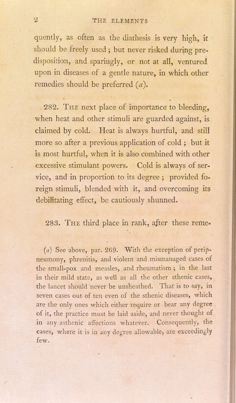 quently, as often as the diathesis is very high, it should be freely used ; but never risked during pre- disposition, and sparingly, or not at all, ventured upon in diseases of a gentle nature, in which other remedies should be preferred (a). 282. The next place of importance to bleeding, when heat and other stimuli are guarded against, is claimed by cold. Heat is always hurtful, and still more so after a previous application of cold ; but it is most hurtful, when it is also combined with other excessive stimulant powersr Cold is always of ser- vice, and in proportion to its degree ; provided fo- reign stimuli, blended with it, and overcoming its debilitating effect, be cautiously shunned. 283. The third place in rank, after these reme- (a) See above, par. 26£>. With the exception of perip- neumony, phrenitis, and violent and mismanaged cases of the small-pox and measles, ,and rheumatism ; in the last in their mild state, as well as all the other sthenic cases, the lancet should never be unsheathed. That is to say, in seven cases out of ten even of the sthenic diseases, which are the only ones which either require or bear any degree of it, the practice must be laid aside, and never thought of in any asthenic affections whatever. Consequently, the cases, where it is in any degree allowable, are exceedingly few.