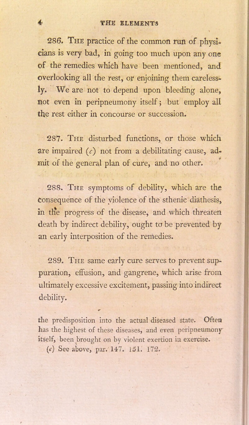 286. The practice of the common run of physi- cians is very bad, in going too much upon any one of the remedies which have been mentioned, and overlooking all the rest, or enjoining them careless- ly. We are not to depend upon bleeding alone, not even in peripneumony itself; but employ all the rest either in concourse or succession. 287. The disturbed functions, or those which are impaired (r) not from a debilitating cause, ad- mit of the general plan of cure, and no other. 288. The symptoms of debility, which are the Consequence of the violence of the sthenic diathesis, in th*e progress of the disease, and which threaten death by indirect debility, ought to be prevented by an early interposition of the remedies. 289. The same early cure serves to prevent sup- puration, effusion, and gangrene, which arise from ultimately excessive excitement, passing into indirect debility. the predisposition into the actual diseased state. Often has the highest of these diseases, and even peripneumony itself, been brought on by violent exertion in exercise, (f) See above, par. 147. 151. 172.