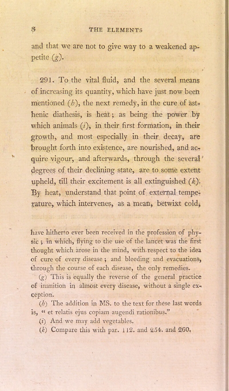 and that we are not to give way to a weakened ap- petite (£). 291. To the vital fluid, and the several means of increasing its quantity, which have just now been mentioned (Z>), the next remedy, in the cure of ast- henic diathesis, is heat; as being the power by which animals (/), in their first formation, in their growth, and most especially in their decay, are brought forth into existence, are nourished, and ac- quire vigour, and afterwards, through the several1 degrees of their declining state, are to some extent upheld, till their excitement is all extinguished (k). By heat, understand that point of external tempe- rature, which intervenes, as a mean, betwixt cold, have hitherto ever been received in the profession of phy- sic ; in which, flying to the use of the lancet was the first thought which arose in the mind, with respect to the idea of cure of every disease ; and bleeding and evacuations, through the course of each disease, the only remedies. (g) This is equally the reverse of the general practice of inanition in almost every disease, without a single ex- ception. (A) The addition in MS. to the text for these last words is,  et relatis ejus copiam augendi rationibus. (i) And we may add vegetables. (£) Compare tliis with par. 112. and 254. and 260.