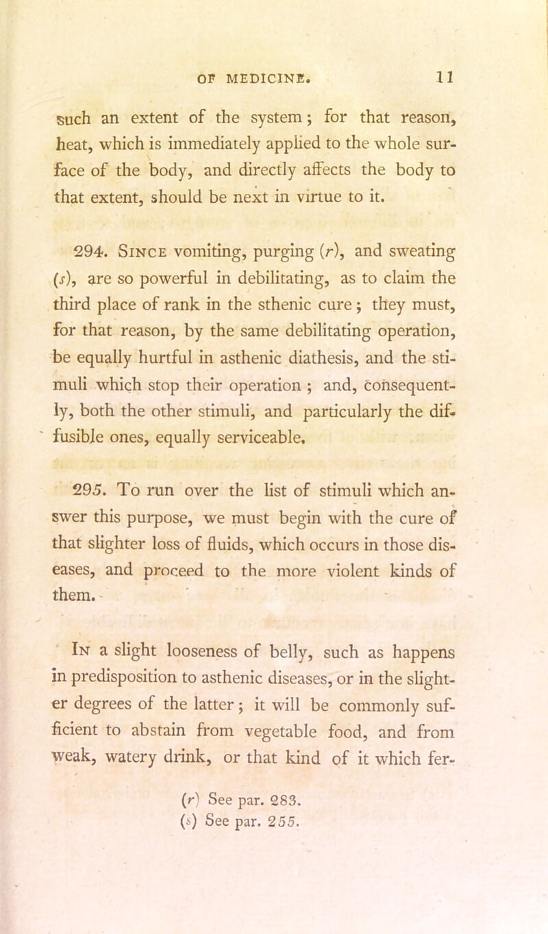 such an extent of the system; for that reason, heat, which is immediately applied to the whole sur- face of the body, and directly affects the body to that extent, should be next in virtue to it. 294. Since vomiting, purging (r), and sweating (s), are so powerful in debilitating, as to claim the third place of rank in the sthenic cure ; they must, for that reason, by the same debilitating operation, be equally hurtful in asthenic diathesis, and the sti- muli which stop their operation ; and, consequent- ly, both the other stimuli, and particularly the dif- fusible ones, equally serviceable. 295. To run over the list of stimuli which an- swer this purpose, we must begin with the cure of that slighter loss of fluids, which occurs in those dis- eases, and proceed to the more violent kinds of them. In a slight looseness of belly, such as happens in predisposition to asthenic diseases, or in the slight- er degrees of the latter; it will be commonly suf- ficient to abstain from vegetable food, and from weak, watery drink, or that kind of it which fer- (r) See par. 283. (>) See par. 255.