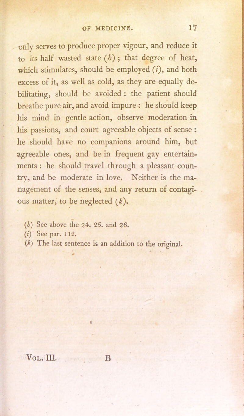 only serves to produce proper vigour, and reduce it to its half wasted state (-6) ; that degree of heat, which stimulates, should be employed (7), and both excess of it, as well as cold, as they are equally de- bilitating, should be avoided : the patient should breathe pure air, and avoid impure: he should keep his mind in gentle action, observe moderation in his passions, and court agreeable objects of sense : he should have no companions around him, but agreeable ones, and be in frequent gay entertain- ments : he should travel through a pleasant coun- try, and be moderate in love. Neither is the ma- nagement of the senses, and any return of contagi- ous matter, to be neglected (£). (b) See above the 24. 25. and 26. (:') See par. 112. (jk) The last sentence is an addition to the original. Vol. III. B