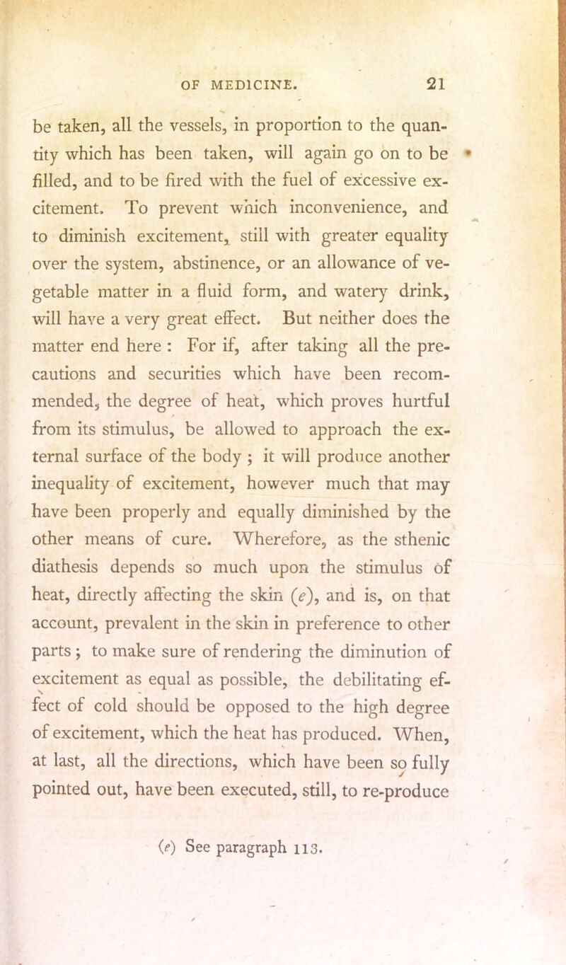 be taken, all the vessels, in proportion to the quan- tity which has been taken, will again go on to be filled, and to be fired with the fuel of excessive ex- citement. To prevent which inconvenience, and to diminish excitement, still with greater equality- over the system, abstinence, or an allowance of ve- getable matter in a fluid form, and watery drink, will have a very great effect. But neither does the matter end here : For if, after taking all the pre- cautions and securities which have been recom- mended, the degree of heat, which proves hurtful from its stimulus, be allowed to approach the ex- ternal surface of the body ; it will produce another inequality of excitement, however much that may have been properly and equally diminished by the other means of cure. Wherefore, as the sthenic diathesis depends so much upon the stimulus of heat, directly affecting the skin (>), and is, on that account, prevalent in the skin in preference to other parts ; to make sure of rendering the diminution of excitement as equal as possible, the debilitating ef- fect of cold should be opposed to the high degree of excitement, which the heat has produced. When, at last, all the directions, which have been so fully pointed out, have been executed, still, to re-produce