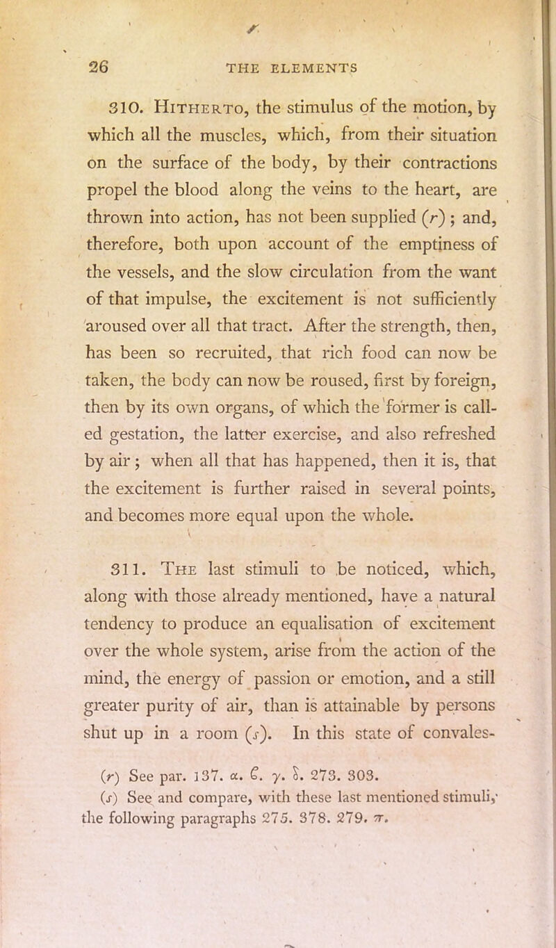 310. Hitherto, the stimulus of the motion, by which all the muscles, which, from their situation on the surface of the body, by their contractions propel the blood along the veins to the heart, are thrown into action, has not been supplied (r) ; and, therefore, both upon account of the emptiness of the vessels, and the slow circulation from the want of that impulse, the excitement is not sufficiently aroused over all that tract. After the strength, then, has been so recruited, that rich food can now be taken, the body can now be roused, first by foreign, then by its own organs, of which the former is call- ed gestation, the latter exercise, and also refreshed by air; when all that has happened, then it is, that the excitement is further raised in several points, and becomes more equal upon the whole. 311. The last stimuli to be noticed, which, along with those already mentioned, have a natural tendency to produce an equalisation of excitement over the whole system, arise from the action of the mind, the energy of passion or emotion, and a still greater purity of air, than is attainable by persons shut up in a room (J). In this state of convales- O) See par. 137. a. C. y. I. 273. 303. Cr) See and compare, with these last mentioned stimuli,' the following paragraphs 275. 378. 279. tt.