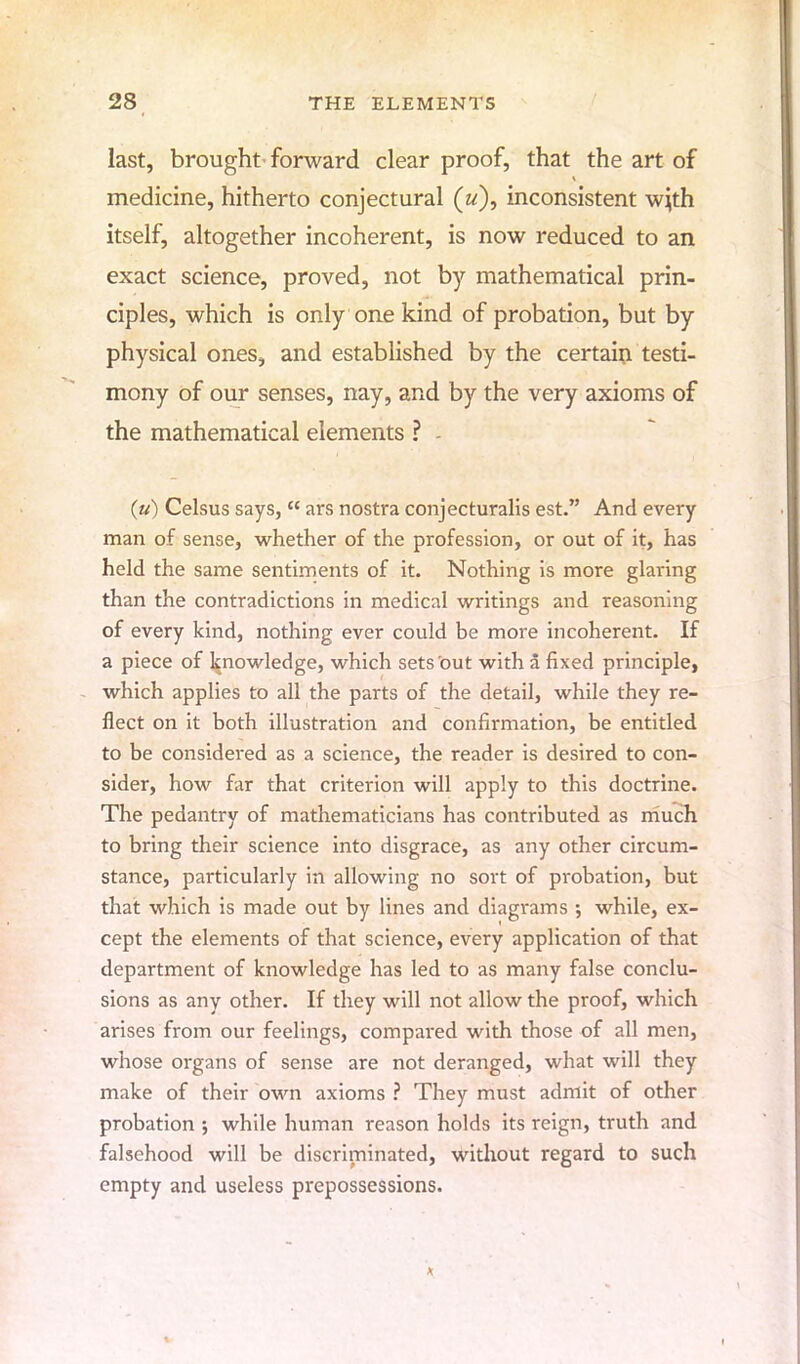 last, brought'forward clear proof, that the art of medicine, hitherto conjectural («), inconsistent wjth itself, altogether incoherent, is now reduced to an exact science, proved, not by mathematical prin- ciples, which is only one kind of probation, but by physical ones, and established by the certain testi- mony of our senses, nay, and by the very axioms of the mathematical elements ? - (u) Celsus says,  ars nostra conjecturalis est. And every man of sense, whether of the profession, or out of it, has held the same sentiments of it. Nothing is more glaring than the contradictions in medical writings and reasoning of every kind, nothing ever could be more incoherent. If a piece of knowledge, which sets out with a fixed principle, which applies to all the parts of the detail, while they re- flect on it both illustration and confirmation, be entitled to be considered as a science, the reader is desired to con- sider, how far that criterion will apply to this doctrine. The pedantry of mathematicians has contributed as much to bring their science into disgrace, as any other circum- stance, particularly in allowing no sort of probation, but that which is made out by lines and diagrams ; while, ex- cept the elements of that science, every application of that department of knowledge has led to as many false conclu- sions as any other. If they will not allow the proof, which arises from our feelings, compared with those of all men, whose organs of sense are not deranged, what will they make of their own axioms ? They must admit of other probation ; while human reason holds its reign, truth and falsehood will be discriminated, without regard to such empty and useless prepossessions.