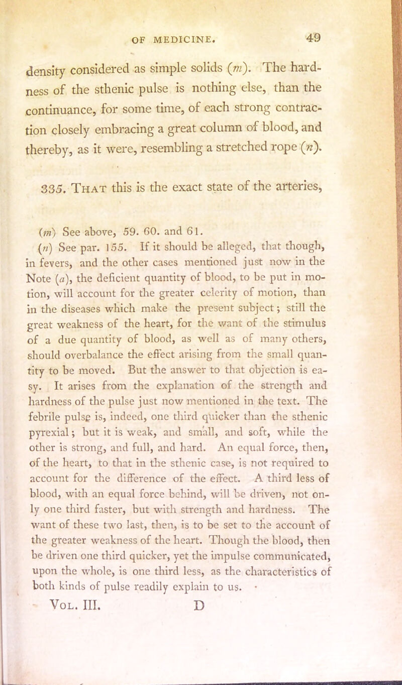 density considered as simple solids (m): The hard- ness of the sthenic pulse is nothing else, than the continuance, for some time, of each strong contrac- tion closely embracing a great column of blood, and thereby, as it were, resembling a stretched rope («). 335. That this is the exact state of the arteries, (m) See above, 59. GO. and 61. («) See par. 155. If it should be alleged, that though, in fevers, and the other cases mentioned just now in the Note (a), the deficient quantity of blood, to be put in mo- tion, will account for the greater celerity of motion, than in the diseases which make the present subject; still the great weakness of the heart, for the want of the stimulus of a due quantity of blood, as well as of many others, should overbalance the effect arising from the small quan- tity to be moved. But the answer to that objection is ea- sy. It arises from the explanation of the strength and hardness of the pulse just now mentioned in the text. The febrile pulse is, indeed, one third quicker than the sthenic pyrexial; but it is weak, and small, and soft, while the other is strong, and full, and hard. An equal force, then, of die heart, to that in the sthenic case, is not required to account for the difference of the effect. A third less of blood, with an equal force behind, will be driven, not on- ly one third faster, but with strength and hardness. The want of these two last, then, is to be set to the account of the greater weakness of the heart. Though the blood, then be driven one third quicker, yet the impulse communicated, upon the whole, is one third less, as the characteristics of both kinds of pulse readily explain to us. • Vol. III. D