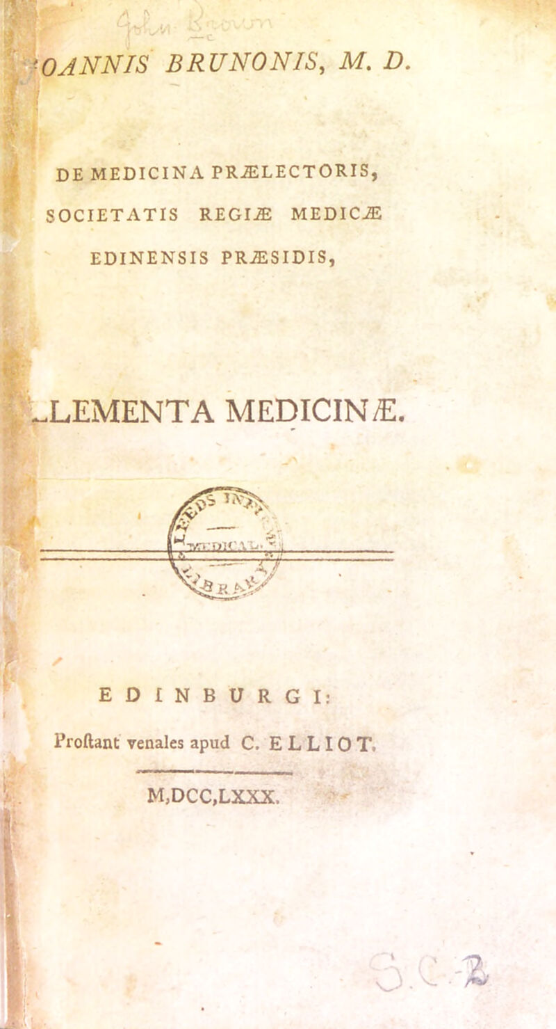 I '^OANNIS 'F : BRUNONIS, M. D. DE MEDICINA PR-ELECTORIS, SOCIETATIS REGI-E MEDICJL EDINENSIS PRJESIDIS, |' „LEMENTA MEDICIN/E. Proliant venales apud C. E L L10 Tt M,DCC,LXXX.