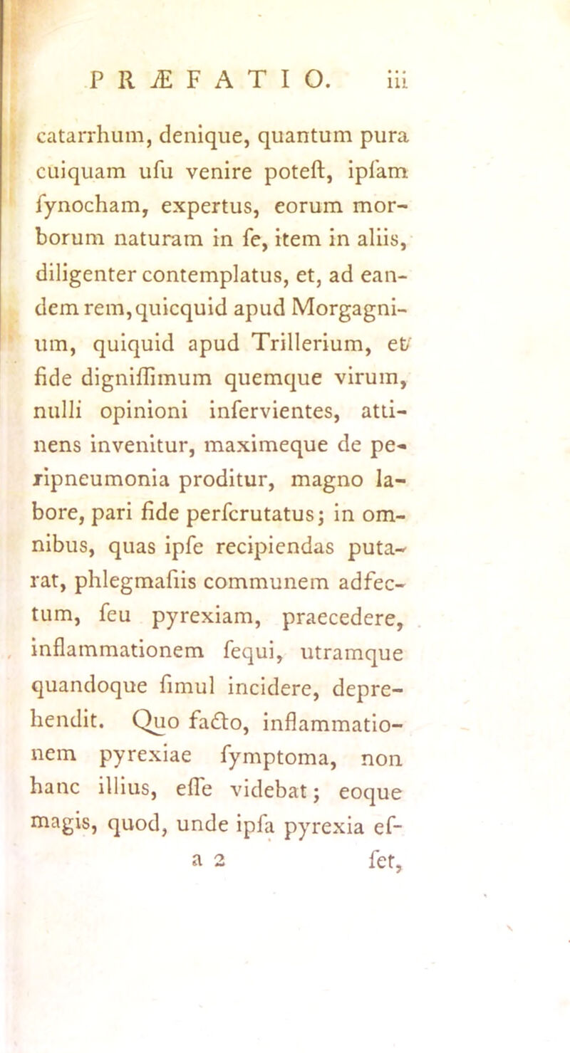 ) catarrhum, denique, quantum pura cuiquam ufu venire poteft, ipfam fynocham, expertus, eorum mor- borum naturam in fe, item in aliis, diligenter contemplatus, et, ad ean- dem rem, quicquid apud Morgagni- um, quiquid apud Trillerium, ef fide digniflimum quemque virum, nulli opinioni infervientes, atti- nens invenitur, maximeque de pe- jipneumonia proditur, magno la- bore, pari fide perfcrutatusj in om- nibus, quas ipfe recipiendas puta- rat, phlegmafiis communem adfec- tum, feu pyrexiam, praecedere, , inflammationem fequi, utramque quandoque fimul incidere, depre- hendit. Quo fadto, inflammatio- nem pyrexiae fymptoma, non hanc illius, efle videbat; eoque magis, quod, unde ipfa pyrexia ef- a 2 fet,
