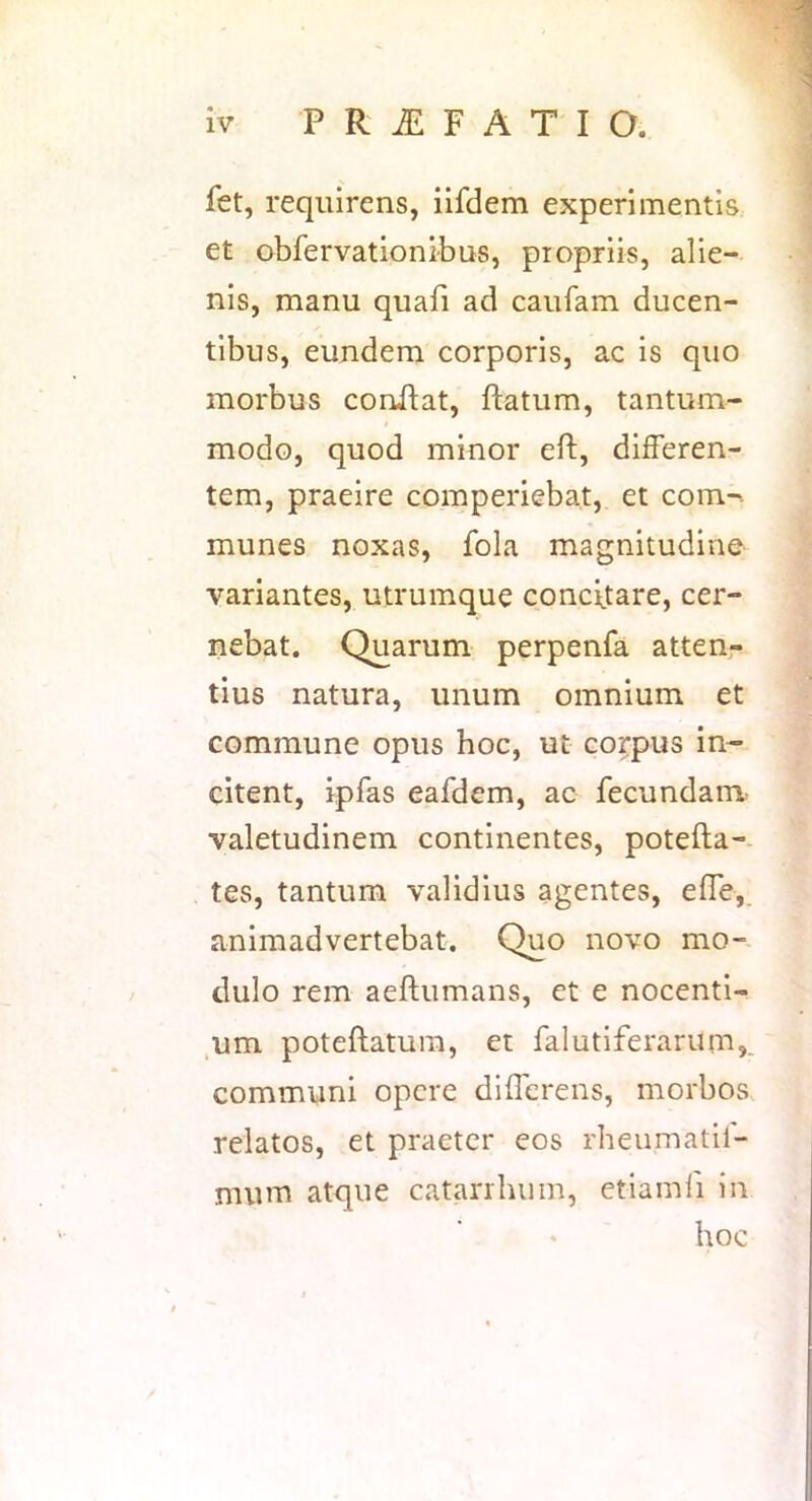 fet, requirens, iifdem experimentis et obfervationibus, propriis, alie- nis, manu quafi ad caufam ducen- tibus, eundem corporis, ac is quo morbus coruftat, ftatum, tantum- modo, quod minor eft, differen- tem, praeire comperiebat, et com-. munes noxas, fola magnitudine variantes, utrumque concitare, cer- nebat. Quarum perpenfa atten- tius natura, unum omnium et commune opus hoc, ut corpus in- citent, ipfas eafdem, ac fecundam^ valetudinem continentes, potefta-- tes, tantum validius agentes, effe,. animadvertebat. Quo novo mo- dulo rem aeflumans, et e nocenti- ,um poteftatum, et falutiferarum,. communi opere differens, morbos relatos, et praeter eos rheumatil- mum atque catarrluim, etiamli in hoc