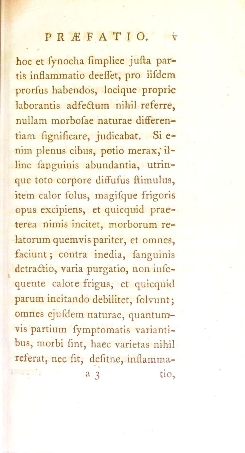 hoc et fynocha fimplice jufta par- tis inflammatio deefTet, pro iifdem prorfus habendos, lociqiie proprie laborantis adfedum nihil referre, nullam morbofae naturae differen- tiam fignificare, judicabat. Si e- nim plenus cibus, potio merax, il- linc fanguinis abundantia, utrin- que toto corpore diffufus ftimulus, item calor folus, magifque frigoris opus excipiens, et quicquid prae- terea nimis incitet, morborum re- latorum quemvis pariter, et omnes, faciunt; contra inedia, fanguinis detradio, varia purgatio, non infe- quente calore frigus, et quicqukl parum incitando debilitet, folvunt; omnes ejufdem naturae, quantum»- vis partium fymptomatis varianti- bus, morbi fmt, haec varietas nihil referat, nec fit, defitne, inflamma- a 3 tio.