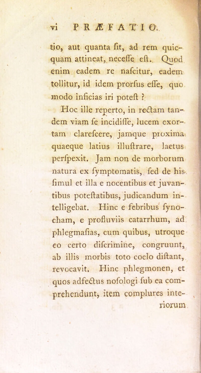 tio, aut quanta fit, ad rem quic- quam attineat,^neceffe. eft.. Quod enim eadem re nafcitur, eadem tollitur, id idem prorfus effe, quo modo inficias iri poteft ? Hoc ille reperto, in redam tan- dem viam fe incidifle, lucem exor-- tam clarefcere, jamque proxima-, quaeque latius illuftrare, laetus^ perfpexit. Jam non de morborum natura ex fymptomatis, fed de his-, fimul et illa e nocentibus et juvan- tibus poteftatibus, judicandum in-- telligebat. Hinc e febribus fyno- cham, e profluviis catarrhum, ad. phlegmafias, cum quibus, utroque- eo certo difcrimine, congruunt, ab illis morbis toto coelo diftant, revocavit. Hinc phlegmonen, et quos adfedus nofologi fub ea com- prehendunt, item complures inte- ^ riorum