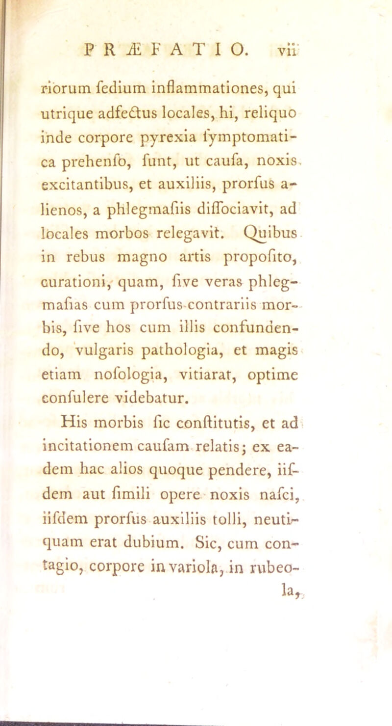 rlbrum fedium inflammationes, qui utrique adfedtus locales, hi, reliquo inde corpore pyrexia lymptomati- ca prehenfb, funt, ut caufa, noxis, excitantibus, et auxiliis, prorfus a- lienos, a phlegmafiis dilTociavit, ad locales morbos relegavit. Quibus in rebus magno artis propofito, curationi,' quam, five veras phleg- mafias cum prorfus-contrariis mor- bis, five hos cum illis confunden- do, vulgaris pathologia, et magis < etiam nofologia, vitiarat, optime confulere videbatur. His morbis fic conftitutis, et ad incitationem caufam relatis; ex ea- dem hac alios quoque pendere, iif- dem aut fimili opere noxis nafci, iifdem prorfus auxiliis tolli, neuti- quam erat dubium. Sic, cum con- tagio, corpore in variola, in rubeo- la.