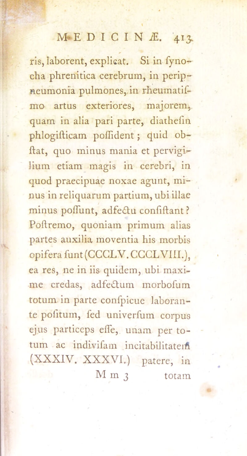 ris, laborent, explicat. Si in fyno- cha phrenitica cerebrum, in perip- leumonia pulmones,, in rheumatif- I mo artus exteriores, majorem,, quam in alia pari parte, diathefm phlogifticam poflident; quid ob- ftat, quo minus mania et pervigil- lium etiam magis in cerebri, in quod praecipuae noxae agunt, mi- nus in reliquarum partium, ubi illae minus poffunt, adfedtu confiftant ? Poftremo, quoniam primum alias partes auxilia moventia his morbis opifera funt (CCGLV. CGGL VIII.), ea res, ne in iis quidem, ubi maxi- me credas, adfe^tum morbofum totum in parte confpicue laboran- te pofitum, fed univerfurn corpus ejus particeps efle, unam per to- tum ac indivifam incitabilitateiA (XXXIV. XXXVI.) patere, in M m 3 totam