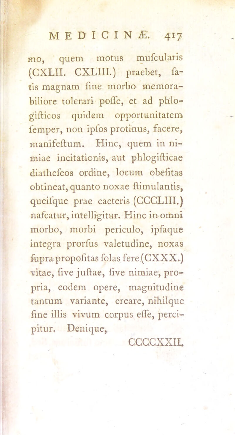 mo, quem motus mufcularis (CXLII. CXLIIL) praebet, fa- tis magnam fine morbo memora- biliore tolerari polfe, et ad phlo- gifticos quidem opportunitatem femper, non ipfos protinus, facere, manifeftum. Hinc, quem in ni- miae incitationis, aut phlogifticae diathefeos ordine, locum obefitas obtineat, quanto noxae ftimulantis, queifque prae caeteris (CCCLIII.) nafcatur, intelligitur. Hinc in omni morbo, morbi periculo, ipfaque integra prorfus valetudine, noxas fupra propofitas folas fere(CXXX.) vitae, five juflae, five nimiae’, pro- pria, eodem opere, magnitudine tantum variante, creare, nihilque fine illis vivum corpus effe, perci- pitur, Denique, CCCGXXIL