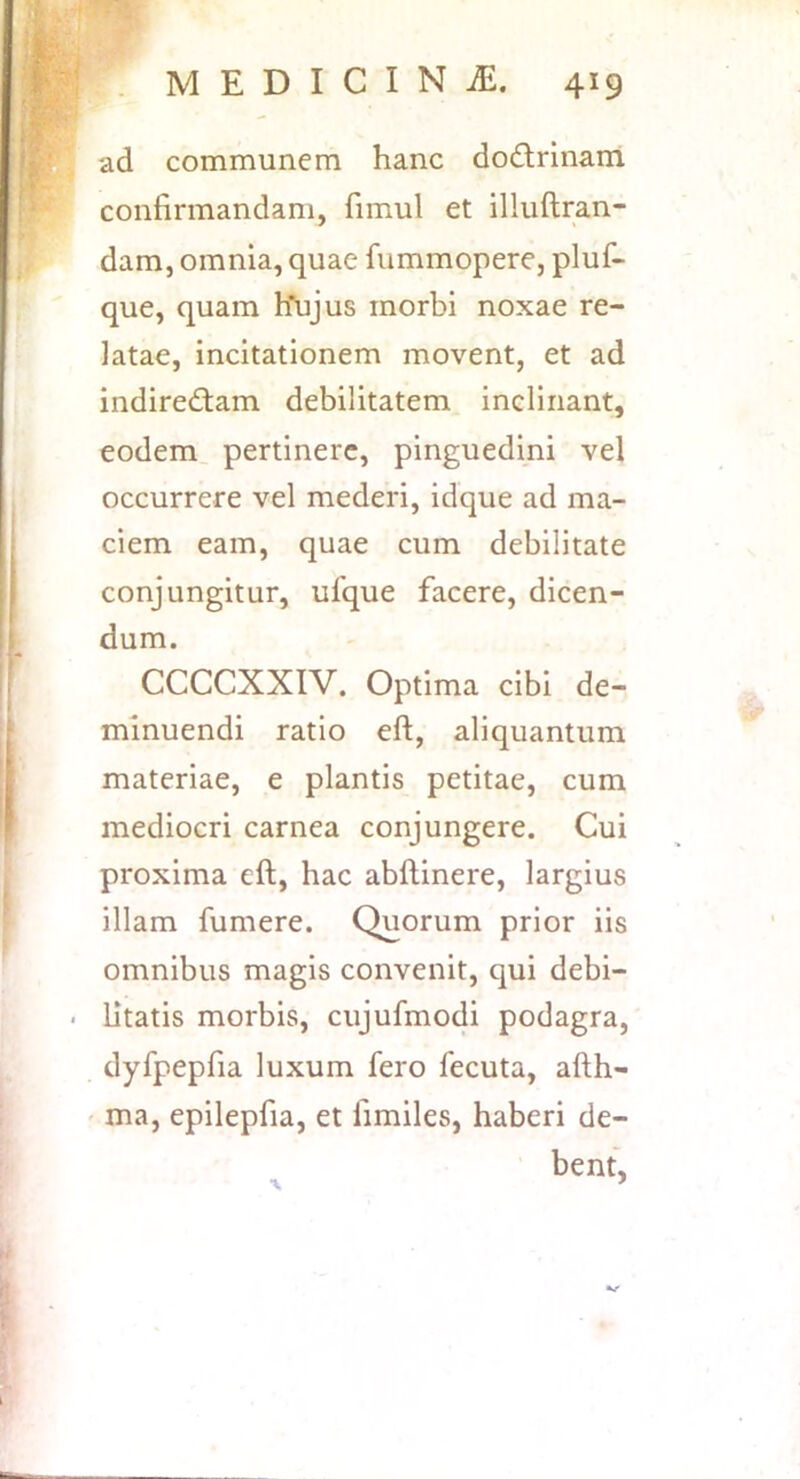 ad communem hanc do£lrinam confirmandam, fimul et illuftran- dam, omnia, quae fummopere, pluf- que, quam hTujus morbi noxae re- latae, incitationem movent, et ad indiredtam debilitatem inclinant, eodem, pertinere, pinguedini vel occurrere vel mederi, idque ad ma- ciem eam, quae cum debilitate conjungitur, ufque facere, dicen- dum. CCCCXXIV. Optima cibi de- minuendi ratio eft, aliquantum materiae, e plantis petitae, cum mediocri carnea conjungere. Cui proxima eft, hac abftinere, largius illam fumere. Quorum prior iis omnibus magis convenit, qui debi- litatis morbis, cujufmodi podagra, dyfpepfia luxum fero fecuta, afth- ' ma, epilepfia, et fimiles, haberi de- bent, •V ^