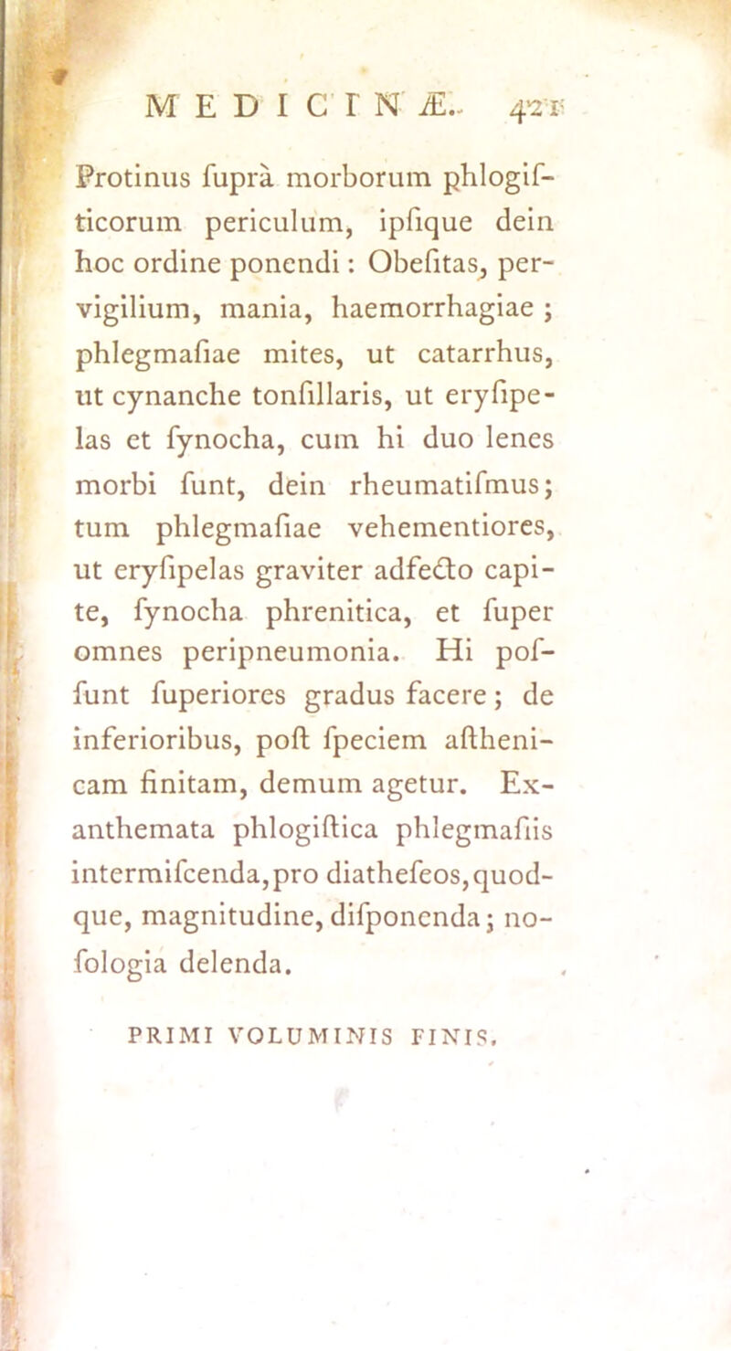 f Protinus fupra morborum phlogif- ticorum periculum, ipfique dein hoc ordine ponendi: Obefitas^ per- vigilium, mania, haemorrhagiae ; phlegmafiae mites, ut catarrhus, ut cynanche tonfillaris, ut eryfipe- las et fynocha, cum hi duo lenes morbi funt, dein rheumatifmus; tum phlegmafiae vehementiorcs, ut eryfipelas graviter adfedio capi- te, fynocha phrenitica, et fuper omnes peripneumonia. Hi pof- funt fuperiores gradus facere; de inferioribus, poft fpeciem aftheni- cam finitam, demum agetur. Ex- anthemata phlogiftica phlegmafiis intermifcenda, pro diathefeos, quod- que, magnitudine, difponcnda; no- fologia delenda. PRIMI VOLUMINIS FINIS.
