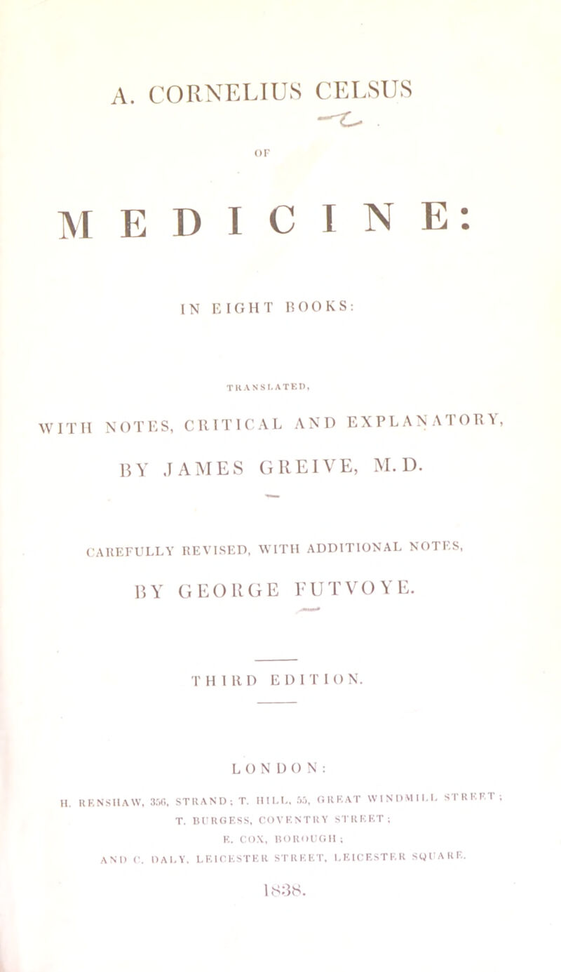 A. CORNELIUS CELSUS OF MEDICINE: IN EIGHT ROOKS: TRANSLATED, WITH NOTES, CRITICAL AND EXPLANATORY, BY JAMES GREIVE, M. D. CAREFULLY REVISED, WITH ADDITIONAL NOTES, BY GEORGE FUTVOYE. T H I 11 D EDI T I O N. LONDON: H. RENSHAW, 356. STRAND; T. HILL, 55, GREAT WINDMILL STREET ; T. BURGESS, COVENTRY STREET; K. COX, BOROUGH ; AND C. DALY. LEICESTER STREET. LEICESTER SQUARE. 1 838.