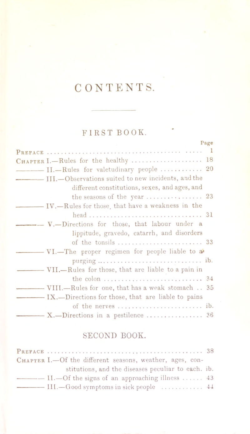 CONTENTS. FIRST BOOK. Page Preface 1 Chapter I.—Rules for the healthy 18 II.—Rules for valetudinary people 20 — III.—Observations suited to new incidents, and the different constitutions, sexes, and ages, and the seasons of the year 23 IV.—Rules for those, that have a weakness in the head 31 V.—Directions for those, that labour under a lippitude, gravedo, catarrh, and disorders of the tonsils 33 VI.—The proper regimen for people liable to as purging ib. VII.—Rules for those, that are liable to a pain in the colon 34 VIII.—Rules for one, that has a weak stomach .. 35 IX.—Directions for those, that are liable to pains of the nerves ib. X.—Directions in a pestilence 36 SECOND BOOK. Preface 38 Chapter I.—Of the different seasons, weather, ages, con- stitutions, and the diseases peculiar to each. ib. II.—Of the signs of an approaching illness 43 ■ III.—Good symptoms in sick people 44