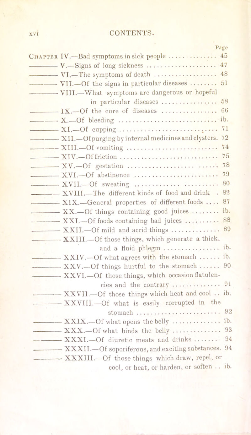 Page Chapter IV.—Bad symptoms in sick people 45 V.—Signs of long sickness 47 VI,—The symptoms of death 48 VII.—Of the signs in particular diseases 51 VIII.—What symptoms are dangerous or hopeful in particular diseases 58 . IX.—Of the cure of diseases 66 X.—Of bleeding ib. XI.-—Of cupping ;.... 71 XII.—Ofpurgingby internal medicines and clysters. 72 XIII.—Of vomiting 74 XIV,—Of friction 75 XV.—Of gestation 78 XVI.—Of abstinence 79 XVII.—Of sweating 80 XVIII.—The different kinds of food and drink . 82 XIX.—General properties of diffei'ent foods .... 87 XX.—Of things containing good juices ib. XXI.—Of foods containing bad juices 88 XXII.—Of mild and acrid things 89 XXIII.—Of those things, which generate a thick. and a fluid phlegm ib. XXIV.—Of what agrees with the stomach ib. XXV,—Of things hurtful to the stomach 90 XXVI.—Of those things, which occasion flatulen- cies and the contrary 91 -XXVII.—Of those things which heat and cool .. ib. - XXVIII.—Of what is easily corrupted in the stomach 92 - XXIX,—Of what opens the belly >b. -XXX..—Of what binds the belly 93 - XXXI.—Of diuretic meats and drinks 94 - XXXII.—Of soporiferous, and exciting substances. 94 - XXXIII.—Of those things which draw, repel, or cool, or heat, or harden, or soften .. ib.