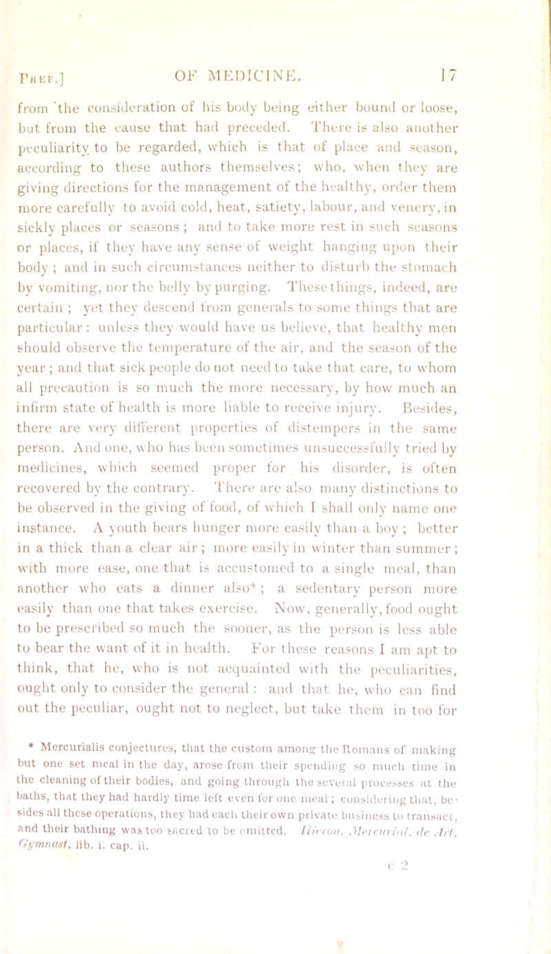 Phef.] from the consideration of his body being either bound or loose, but from the cause that had preceded. There is also another peculiarity, to be regarded, which is that of place and season, according to these authors themselves; who, when they are giving directions for the management of the healthy, order them more carefully to avoid cold, heat, satiety, labour, and venery, in sickly places or seasons ; and to take more rest in such seasons or places, if they have any sense of weight hanging upon their body ; and in such circumstances neither to disturb the stomach by vomiting, nor the belly by purging. These things, indeed, are certain ; yet they descend from generals to some things that are particular: unless they would have us believe, that healthy men should observe the temperature of the air, and the season of the year; and that sick people do not need to take that care, to whom all precaution is so much the more necessary, by how much an infirm state of health is more liable to receive injury. Besides, there are very different properties of distempers in the same person. And one, who has been sometimes unsuccessfully tried by medicines, which seemed proper for his disorder, is often recovered by the contrary. There are also many distinctions to be observed in the giving of food, of which I shall only name one instance. A youth bears hunger more easily than a boy ; better in a thick than a clear air; more easily in winter than summer; with more ease, one that is accustomed to a single meal, than another who eats a dinner also4 ; a sedentary person more easily than one that takes exercise. Now, generally, food ought to be prescribed so much the sooner, as the person is less able to bear the want of it in health. For these reasons I am apt to think, that he, who is not acquainted with the peculiarities, ought only to consider the general: and that he, who can find out the peculiar, ought not to neglect, but take them in too for ♦ Mercurialis conjectures, that the custom among the Romans of making but one set meal in the day, arose from their spending so much time in the cleaning of their bodies, and going through the several processes at the baths, that they had hardly time left even for one meal; considering that, be- sides all these operations, they had each their own private business to transact, and their bathing was too sacred lo be omitted. Hiero». .Mercurial. tie .Iri. Gymnast, lib. i. cap. ii. c 2