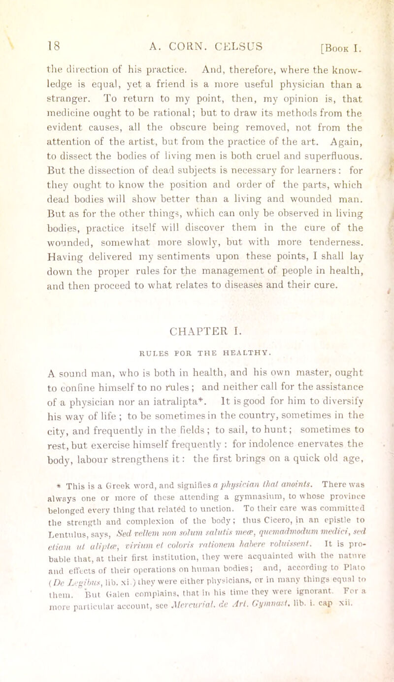 the direction of his practice. And, therefore, where the know- ledge is equal, yet a friend is a more useful physician than a stranger. To return to my point, then, my opinion is, that medicine ought to be rational; but to draw its methods from the evident causes, all the obscure being removed, not from the attention of the artist, but from the practice of the art. Again, to dissect the bodies of living men is both cruel and superfluous. But the dissection of dead subjects is necessary for learners: for they ought to know the position and order of the parts, which dead bodies will show better than a living and wounded man. But as for the other things, which can only be observed in living bodies, practice itself will discover them in the cure of the wounded, somewhat more slowly, but with more tenderness. Having delivered my sentiments upon these points, I shall lay down the proper rules for the management of people in health, and then proceed to what relates to diseases and their cure. CHAPTER I. RULES FOR THE HEALTHY. A sound man, who is both in health, and his own master, ought to confine himself to no rules ; and neither call for the assistance of a physician nor an iatralipta*. It is good for him to diversify his way of life ; to be sometimes in the country, sometimes in the city, and frequently in the fields ; to sail, to hunt; sometimes to rest, but exercise himself frequently : for indolence enervates the body, labour strengthens it: the first brings on a quick old age, * This is a Greek word, and signi Res a physician that anoints. There was always one or more of these attending a gymnasium, to whose province belonged every thing that related to unction. To their care was committed the strength and complexion of the body; thus Cicero, in an epistle to Lentulus says, Sed vellem non solum salutis mea-, quemadmodum medici, sed etiam ut alipta;, virium et coloris rationem hahere voluissent. It is pro- bable that, at their first institution, they were acquainted with the nature and effects of their operations on human bodies; and, according to Plato (De Legibus, lib. xi.) they were either physicians, or in many things equal to them. But Galen complains, that in his time they were ignorant. For a more particular account, see Mercurial, de Art. Gymnast, lib. i. cap xii.