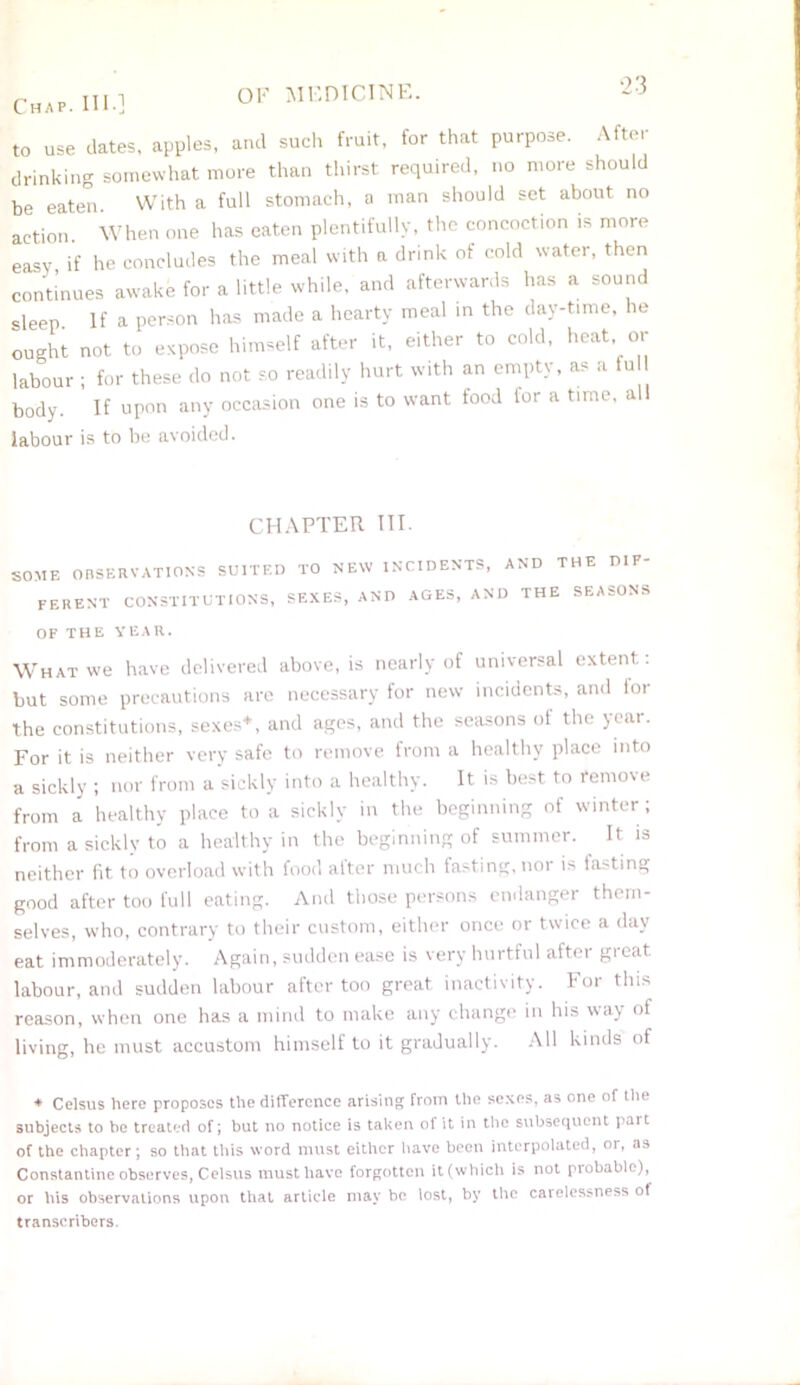 Chap. HI.] to use dates, apples, and such fruit, for that purpose. After drinking somewhat more than thirst required, no more should be eaten With a full stomach, a man should set about no action. When one has eaten plentifully, the concoction is more easy if he concludes the meal with a drink of cold water, then continues awake for a little while, and afterwards has a sound sleep If a person has made a hearty meal in the day-time, he ought not to expose himself after it, either to cold, heat or labour ; for these do not so readily hurt with an empty, as a fu body. If upon any occasion one is to want food lor a time, al labour is to be avoided. CHAPTER IIP SOME OBSERVATIONS SUITED TO FERENT CONSTITUTIONS, SEX OF THE YEAR. NEW INCIDENTS, AND THE D1F- ES, AND AGES, AND THE SEASONS What we have delivered above, is nearly of universal extent: but some precautions are necessary for new incidents, and loi the constitutions, sexes*, and ages, and the seasons of the year. For it is neither very safe to remove from a healthy place into a sickly ; nor from a sickly into a healthy. It is best to remove from a healthy place to a sickly in the beginning of winter ; from a sickly to a healthy in the beginning of summer. It is neither fit to overload with food alter much fasting, nor is fasting good after too full eating. And those persons endanger them- selves, who, contrary to their custom, either once or twice a day eat immoderately. Again, sudden ease is very hurtful after great labour, and sudden labour after too great inactivity. For this reason, when one has a mind to make any change in his way of living, he must accustom himself to it gradually. All kinds of ♦ Celsus here proposes the difference arising from the sexes, as one of the subjects to be treated of; but no notice is taken of it in the subsequent part of the chapter; so that this word must either have been interpolated, or, as Constantine observes, Celsus must have forgotten it(which is not piobable), or his observations upon that article may be lost, by the carelessness of transcribers.