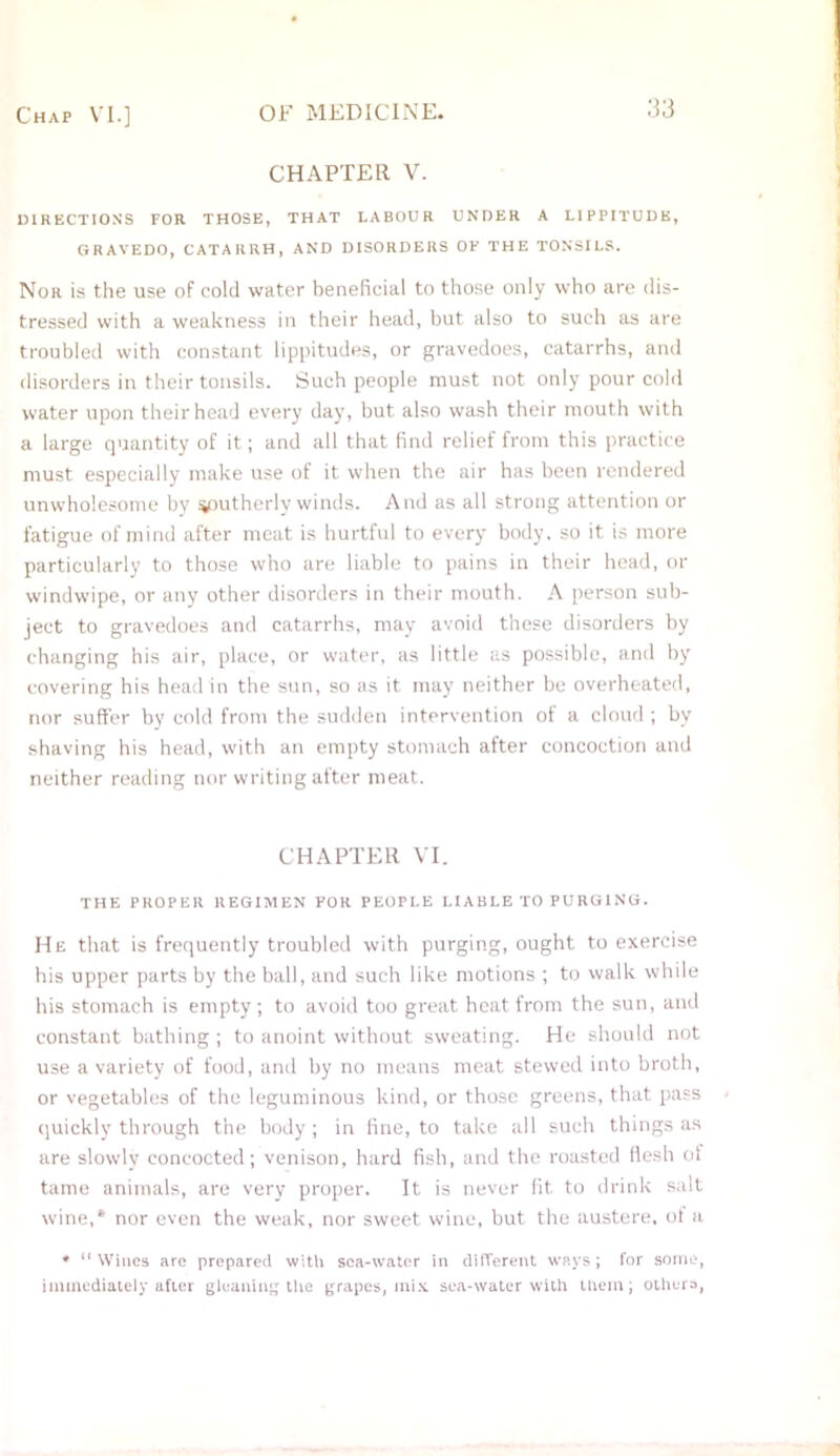 CHAPTER V. DIRECTION'S TOR THOSE, THAT LABOUR UNDER A L1PPITUDB, GRAVEDO, CATARRH, AND DISORDERS OK THE TONSILS. Nor is the use of cold water beneficial to those only who are dis- tressed with a weakness in their head, but also to such as are troubled with constant lippitudes, or gravedoes, catarrhs, and disorders in their tonsils. Such people must not only pour cold water upon their head every day, but also wash their mouth with a large quantity of it; and all that find relief from this practice must especially make use of it when the air has been rendered unwholesome by southerly winds. And as all strong attention or fatigue of mind after meat is hurtful to every body, so it is more particularly to those who are liable to pains in their head, or windwipe, or any other disorders in their mouth. A person sub- ject to gravedoes and catarrhs, may avoid these disorders by changing his air, place, or water, as little as possible, and by covering his head in the sun, so as it may neither be overheated, nor suffer by cold from the sudden intervention of a cloud ; by shaving his head, with an empty stomach after concoction and neither reading nor writing after meat. CHAPTER VI. THE PROPER REGIMEN KOR PEOPLE LIABLE TO PURGING. He that is frequently troubled with purging, ought to exercise his upper parts by the ball, and such like motions ; to walk while his stomach is empty; to avoid too great heat from the sun, and constant bathing ; to anoint without sweating. He should not use a variety of food, and by no means meat stewed into broth, or vegetables of the leguminous kind, or those greens, that pass quickly through the body ; in fine, to take all such things as are slowly concocted; venison, hard fish, and the roasted flesh of tame animals, are very proper. It is never fit to drink sail wine,* nor even the weak, nor sweet wine, but the austere, of a * “ Wines are prepared with sea-water in different ways; for some, immediately after gleaning the grapes, mix sea-water with them; others,