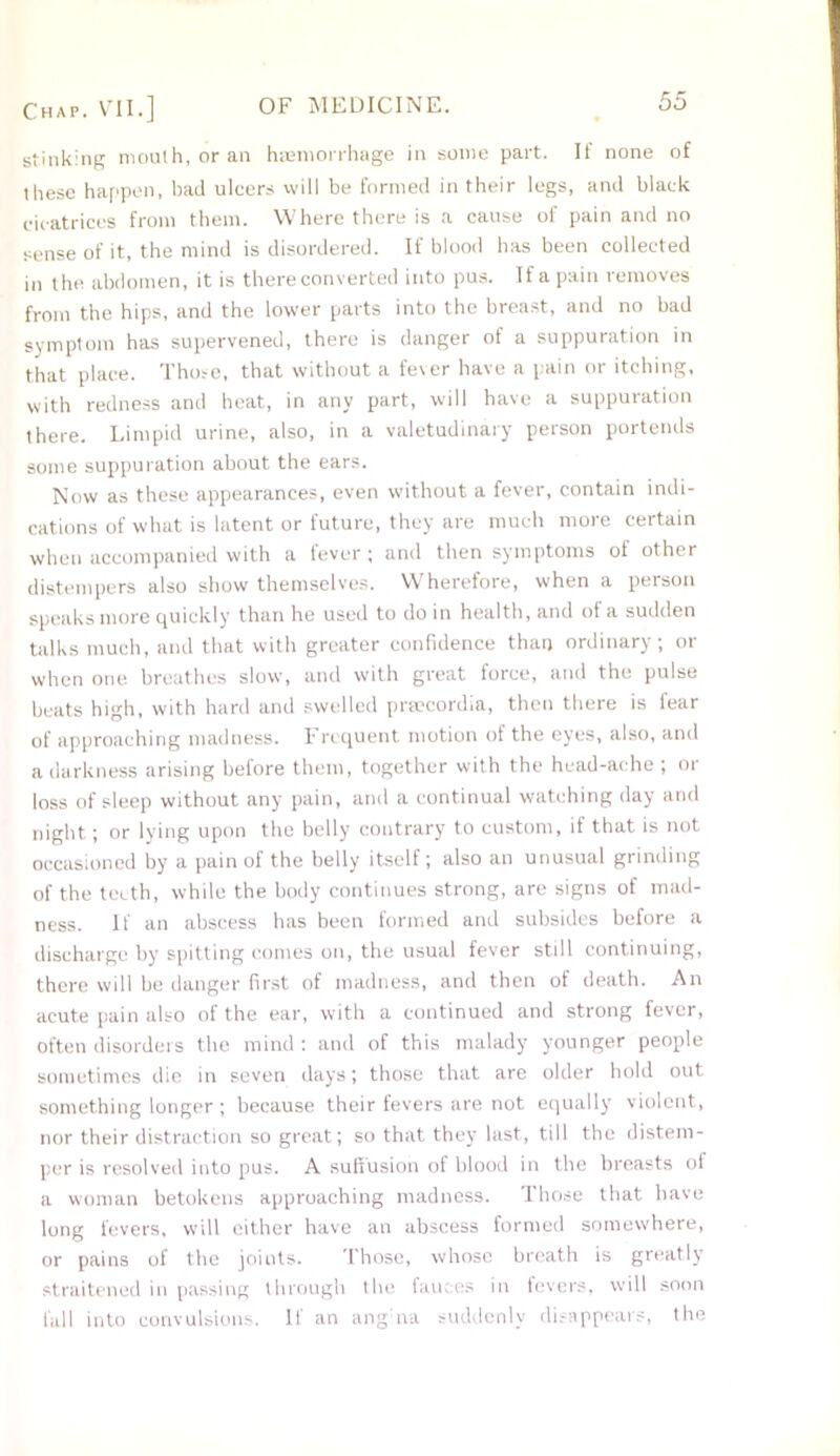 stinking mouth, or an haemorrhage in some part. If none of these happen, bad ulcers will be formed in their legs, and black cicatrices from them. Where there is a cause of pain and no sense of it, the mind is disordered. If blood has been collected in the abdomen, it is there converted into pus. If a pain removes from the hips, and the lower parts into the breast, and no bad symptom has supervened, there is danger of a suppuration in that place. Those, that without a fever have a pain or itching, with redness and heat, in any part, will have a suppuration there. Limpid urine, also, in a valetudinary person portends some suppuration about the ears. Now as these appearances, even without a fever, contain indi- cations of what is latent or future, they are much more certain when accompanied with a fever ; and then symptoms oi other distempers also show themselves. Wherefore, when a person speaks more quickly than he used to do in health, and of a sudden talks much, and that with greater confidence than ordinary; or when one breathes slow, and with great force, and the pulse beats high, with hard and swelled prsecordia, then there is fear of approaching madness. Frequent motion of the eyes, also, and a darkness arising before them, together with the head-ache; or loss of sleep without any pain, and a continual watching day and night; or lying upon the belly contrary to custom, if that is not occasioned by a pain of the belly itself; also an unusual grinding of the teeth, while the body continues strong, are signs of mad- ness. If an abscess has been formed and subsides before a discharge by spitting comes on, the usual fever still continuing, there will be danger first of madness, and then of death. An acute pain also ol the ear, with a continued and strong fever, often disorders the mind : and of this malady younger people sometimes die in seven days; those that are older hold out something longer; because their fevers are not equally violent, nor their distraction so great; so that they last, till the distem- per is resolved into pus. A suffusion of blood in the breasts of a woman betokens approaching madness. Those that have long fevers, will either have an abscess formed somewhere, or pains of the joints. Those, whose breath is greatly straitened in passing through the fauces in fevers, will soon fall into convulsions. If an angna suddenly disappears, the