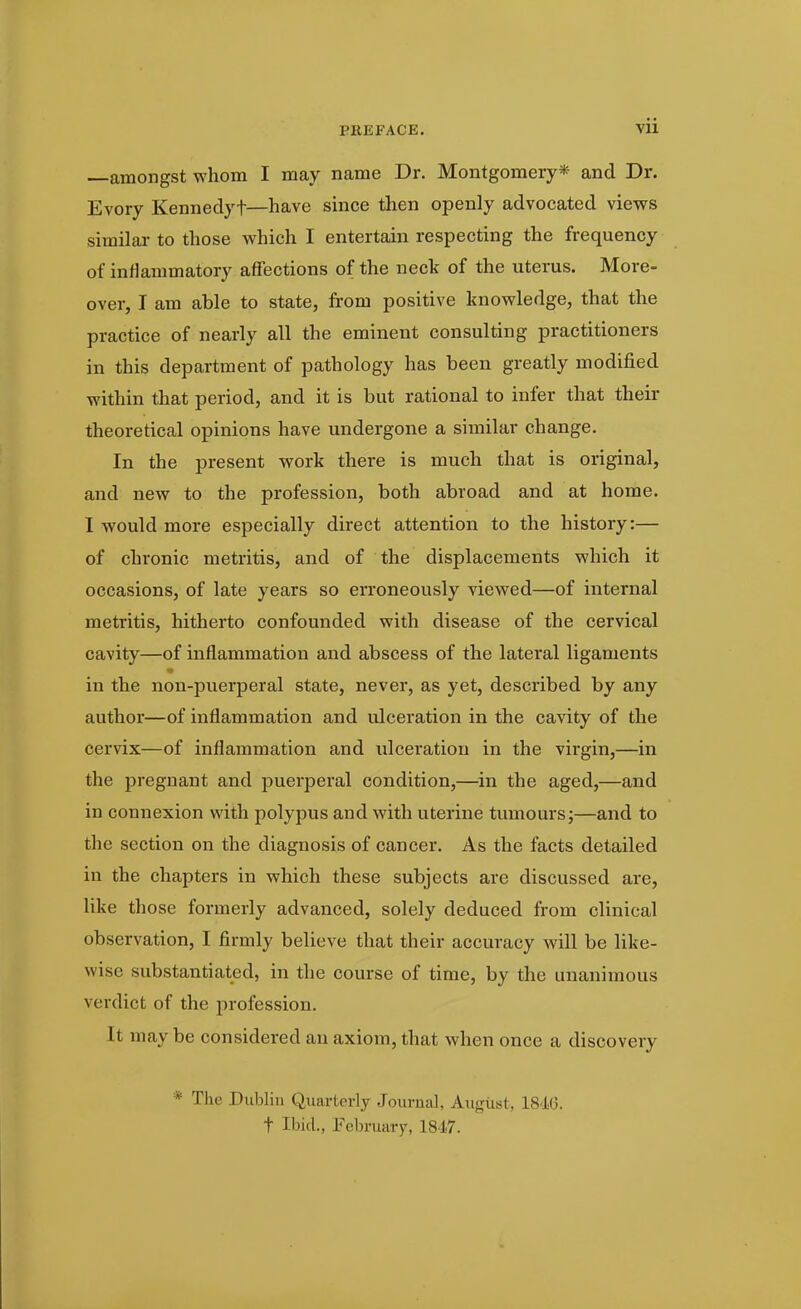 —amongst whom I may name Dr. Montgomery* and Dr. Evory Kenneclyt—have since then openly advocated views similar to those which I entertain respecting the frequency of inflammatory affections of the neck of the uterus. More- over, I am able to state, from positive knowledge, that the practice of nearly all the eminent consulting practitioners in this department of pathology has been greatly modified within that period, and it is but rational to infer that their theoretical opinions have undergone a similar change. In the present work there is much that is original, and new to the profession, both abroad and at home. I would more especially direct attention to the history:— of chronic metritis, and of the displacements which it occasions, of late years so erroneously viewed—of internal metritis, hitherto confounded with disease of the cervical cavity—of inflammation and abscess of the lateral ligaments •a in the non-puerperal state, never, as yet, described by any author—of inflammation and ulceration in the cavity of the cervix—of inflammation and ulceration in the virgin,—in the pregnant and puerperal condition,—in the aged,—and in connexion with polypus and with uterine tumours;—and to the section on the diagnosis of cancer. As the facts detailed in the chapters in which these subjects are discussed are, like those formerly advanced, solely deduced from clinical observation, I firmly believe that their accuracy will be like- wise substantiated, in the course of time, by the unanimous verdict of the profession. It may be considered an axiom, that when once a discovery * The Dublin Quarterly Journal, August, 1846. t Ibid., February, 1847.