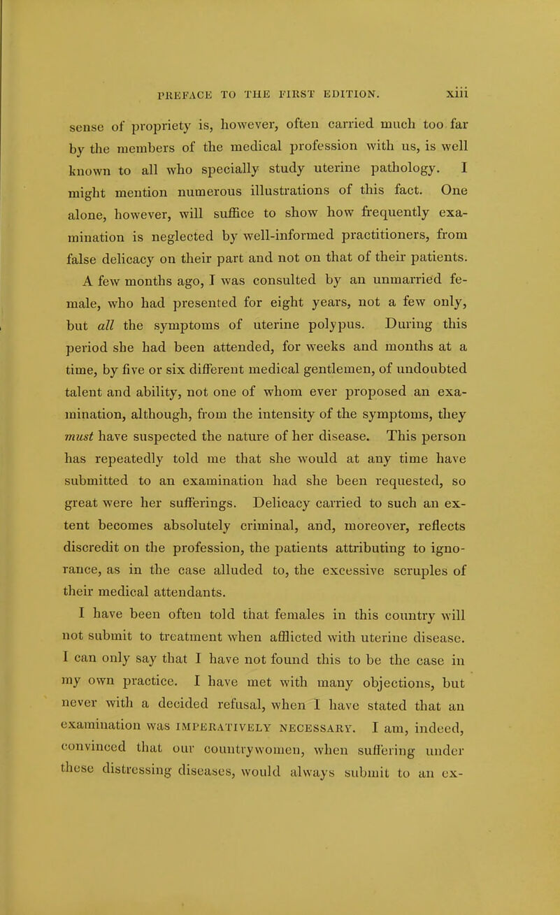 sense of propriety is, however, often carried much too far by the members of the medical profession with us, is well known to all who specially study uterine pathology. I might mention numerous illustrations of this fact. One alone, however, will sui3ice to show how frequently exa- mination is neglected by well-informed practitioners, from false dehcacy on their part and not on that of their patients. A few months ago, I was consulted by an unmarried fe- male, who had presented for eight years, not a few only, but all the symptoms of uterine polypus. During this period she had been attended, for weeks and months at a time, by five or six different medical gentlemen, of undoubted talent and ability, not one of whom ever proposed an exa- mination, although, from the intensity of the symptoms, they must have suspected the nature of her disease. This person has repeatedly told me that she would at any time have submitted to an examination had she been requested, so great were her sufferings. Delicacy carried to such an ex- tent becomes absolutely criminal, and, moreover, reflects discredit on the profession, the patients attributing to igno- rance, as in the case alluded to, the excessive scruples of their medical attendants. I have been often told that females in this country will not submit to treatment when afl3icted with uterine disease. I can only say that I have not found this to be the case in my own practice. I have met with many objections, but never with a decided refusal, when I have stated that an examination was imperatively necessary. I am, indeed, convinced that our countrywomen, when suffering under these distressing diseases, would always submit to an cx-