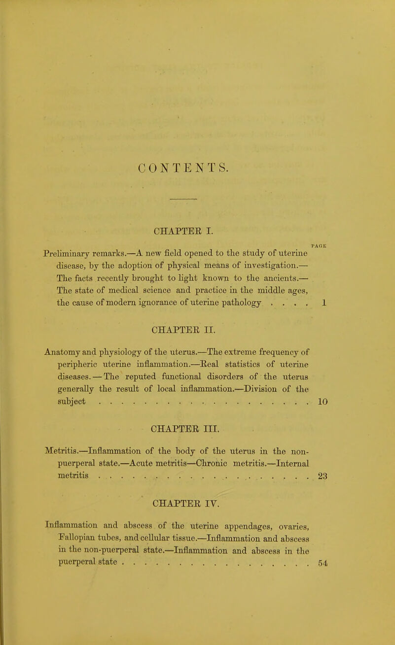 CONTENTS. CHAPTEE I. PAOE Preliminary remarks.—A new field opened to the study of uterine disease, by tte adoption of physical means of investigation.— The facts recently brought to light known to the ancients.— The state of medical science and practice in the middle ages, the cause of modern ignorance of uterine pathology .... 1 CHAPTER II. Anatomy and physiology of the uterus.—The extreme frequency of peripheric uterine inflammation.—Heal statistics of uterine diseases. — The reputed functional disorders of the uterus generally the result of local inflammation.—Division of the subject 10 CHAPTEE III. Metritis.—Inflammation of the body of the uterus in the non- puerperal state.—Acute metritis—Chronic metritis.—Internal metritis 23 CHAPTER IV. Inflammation and abscess of the uterine appendages, ovaries, Fallopian tubes, and cellular tissue.—Inflammation and abscess in the non-puerperal state.—Inflammation and abscess in the puerperal state 54