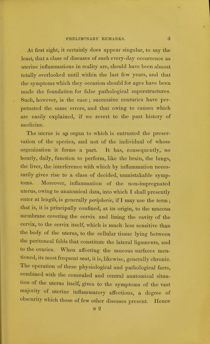 At first sight, it certainly does appear singular, to say the least, that a class of diseases of such every-day occurrence as uterine inflammations in reality are, should have been almost totally overlooked until within the last few years, and that the symptoms which they occasion should for ages have been made the foundation for false pathological supersti-uctures. Such, however, is the case ; successive centuries have per- petuated the same errors, and that owing to causes which are easily explained, if we revert to the past history of medicine. The uterus is aji organ to which is entrusted the preser- vation of the species, and not of the individual of whose organization it forms a part. It has, consequently, no hourly, daily, function to perform, like the brain, the lungs, the liver, the interference with which by inflammation neces- sarily gives rise to a class of decided, unmistakable symp- toms. Moreover, inflammation of the non-impregnated uterus, owing to anatomical data, into which I shall presently enter at length, is generally peripheric, if I may use the term; that is, it is principally confined, at its origin, to the mucous membrane covering the cervix and lining the cavity of the cervix, to the cervix itself, which is much less sensitive than the body of the uterus, to the cellular tissue lying between the peritoneal folds that constitute the lateral ligaments, and to the ovaries. When affecting the mucous surfaces men- tioned, its most frequent seat, it is, likewise, generally chronic. The operation of these physiological and pathological facts, combined with the concealed and central anatomical situa- tion of the uterus itself, gives to the symptoms of the vast majority of uterine inflammatory affections, a degree of obscurity which those of few other diseases present. Hence B 2