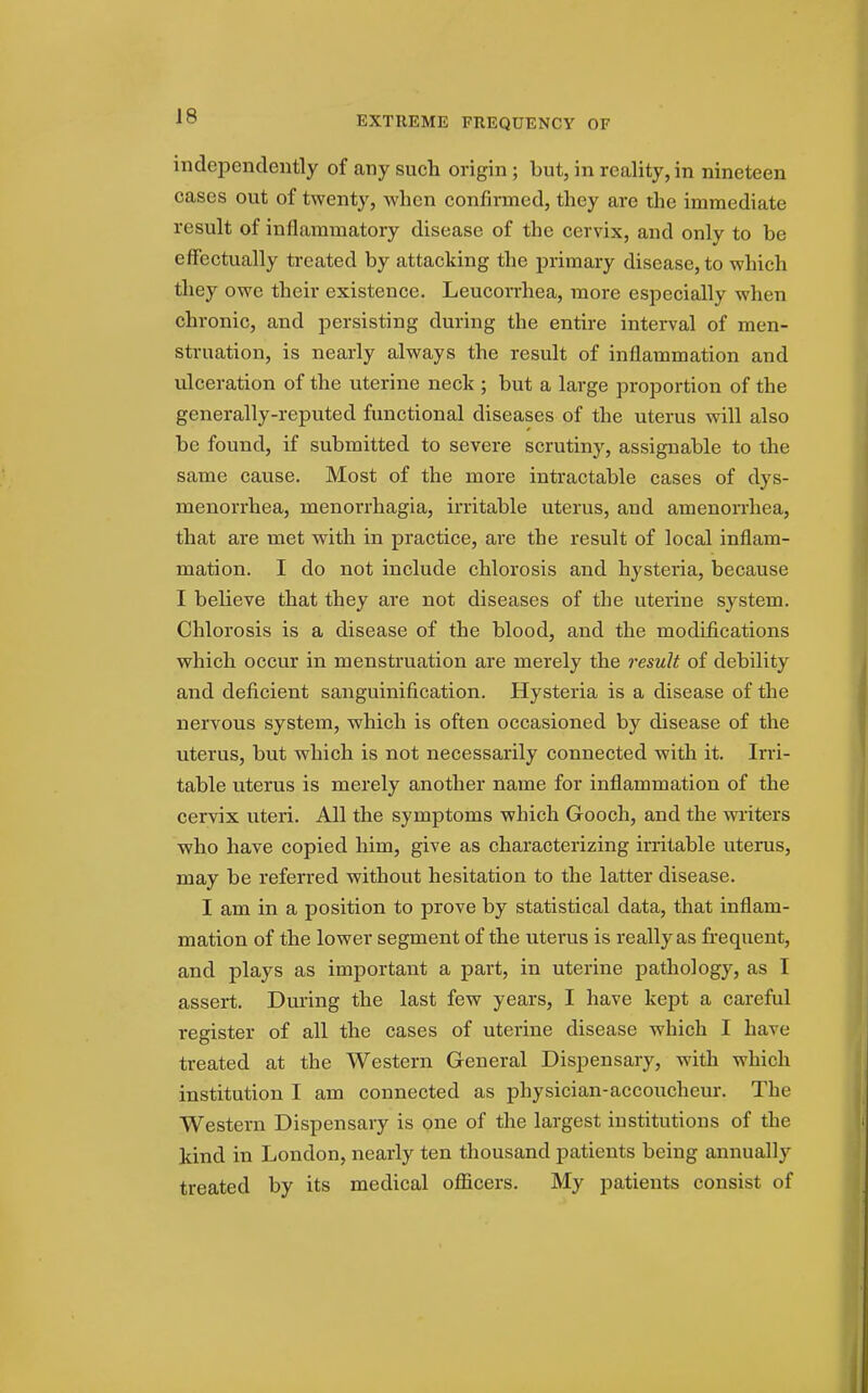 EXTREME FREQUENCY OF independently of any such origin ; but, in reality, in nineteen cases out of twenty, Avhen confirmed, they are the immediate result of inflammatory disease of the cervix, and only to be eflectually treated by attacking the primary disease, to which they owe their existence. Leucorrhea, more especially when chronic, and persisting during the entire interval of men- struation, is nearly always the result of inflammation and ulceration of the uterine neck ; but a large proportion of the generally-reputed functional diseases of the uterus will also be found, if submitted to severe scrutiny, assignable to the same cause. Most of the more intractable cases of dys- menorrhea, menorrhagia, irritable uterus, and amenorrhea, that are met with in practice, are the result of local inflam- mation. I do not include chlorosis and hysteria, because I believe that they are not diseases of the uterine system. Chlorosis is a disease of the blood, and the modifications which occur in menstruation are merely the result of debility and deficient sanguinification. Hysteria is a disease of the nervous system, which is often occasioned by disease of the uterus, but which is not necessarily connected with it. Irri- table uterus is merely another name for inflammation of the cervix uteri. All the symptoms which Gooch, and the writers who have copied him, give as characterizing irritable uterus, may be referred without hesitation to the latter disease. I am in a position to prove by statistical data, that inflam- mation of the lower segment of the uterus is really as frequent, and plays as important a part, in uterine pathology, as I assert. During the last few years, I have kept a careful register of all the cases of uterine disease which I have treated at the Western General Dispensary, with which institution I am connected as physician-accoucheur. The Western Dispensary is one of the largest institutions of the kind in London, nearly ten thousand patients being annually treated by its medical officers. My patients consist of