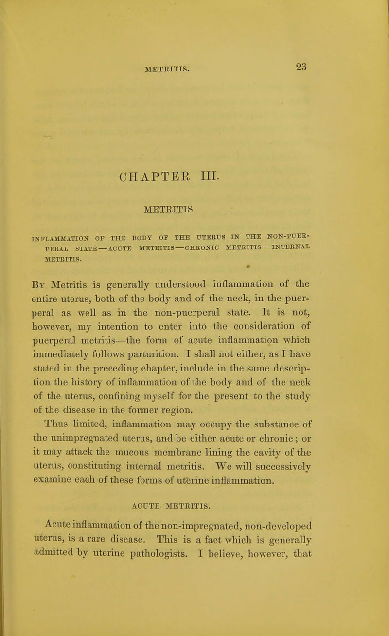 METRITIS. CHAPTER III. METEITIS. INFLAMMATION OF THE BODY OF THE UTEBUS IN THE NON-PTJEE- PEEAL STATE—ACUTE METEITIS — CHEONIC METEITIS — INTEENAL METEITIS. By Metritis is generally understood inflammation of the entire uterus, both of the body and of the neck, in the puer- peral as well as in the non-puerperal state. It is not, however, my intention to enter into the consideration of puerperal metritis—the form of acute inflammation which immediately follows parturition. I shall not either, as I have stated in the preceding chapter, include in the same descrip- tion the history of inflammation of the body and of the neck of the uterus, confining myself for the present to the study of the disease in the former region. Thus limited, inflammation may occupy the substance of the unimpregnated uterus, and be either acute or chronic; or it may attack the mucous membrane lining the cavity of the uterus, constituting internal metritis. We will successively examine each of these forms of utbrine inflammation. ACUTE METRITIS. Acute inflammation of the non-impregnated, non-developed uterus, is a rare disease. This is a fact which is generally admitted by uterine pathologists. I believe, however, that